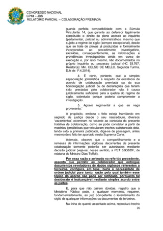 CONGRESSO NACIONAL
CPMI – JBS
RELATÓRIO PARCIAL – COLABORAÇÃO PREMIADA
26
guarda perfeita compatibilidade com a Súmula
Vinculante 14, que garante ao defensor legalmente
constituído o direito de pleno acesso ao inquérito
(parlamentar, policial ou administrativo), mesmo que
sujeito a regime de sigilo (sempre excepcional), desde
que se trate de provas já produzidas e formalmente
incorporadas ao procedimento investigatório,
excluídas, consequentemente, as informações e
providências investigatórias ainda em curso de
execução e, por isso mesmo, não documentados no
próprio inquérito ou processo judicial (HC 93.767,
Relator(a): Min. CELSO DE MELLO, Segunda Turma,
DJe de 1º.4.2014).
4. É certo, portanto, que a simples
especulação jornalística a respeito da existência de
acordo de colaboração premiada ou da sua
homologação judicial ou de declarações que teriam
sido prestadas pelo colaborador não é causa
juridicamente suficiente para a quebra do regime de
sigilo, sobretudo porque poderia comprometer a
investigação.
5. Agravo regimental a que se nega
provimento.’
A propósito, embora o feito esteja tramitando em
segredo de justiça desde o seu nascedouro, diversos
‘vazamentos’ ocorreram no tocante ao conteúdo da presente
tratativa de colaboração, como se pode constatar a partir de
matérias jornalísticas que veicularam trechos substanciais dela,
tendo sido a primeira publicada, diga-se de passagem, antes
mesmo de o feito ter aportado nesta Suprema Corte.
Ademais, observo que o compartilhamento e a
remessa de informações sigilosas decorrentes da presente
colaboração somente poderão ser autorizados mediante
decisão judicial (veja-se, nesse sentido, a PET 6.938/DF, de
relatoria do Ministro Dias Toffoli).
Por essa razão e arrimado no referido precedente,
assento que permitir ao colaborador que entregue
documentos reveladores de dados sigilosos referentes a
terceiros, configura, em tese, burla à necessidade de
ordem judicial para tanto, razão pela qual também esse
tópico do acordo não pode ser ratificado, porquanto tal
desiderato é inalcançável mediante simples acordo entre
as partes.
E, para que não pairem dúvidas, registro que o
Ministério Público pode, a qualquer momento, requerer,
fundamentadamente, ao juiz competente o levantamento do
sigilo de quaisquer informações ou documentos de terceiros.
Na linha do quanto assentado acima, reproduzo trecho
 