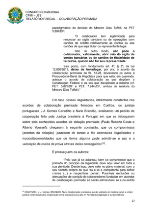 CONGRESSO NACIONAL
CPMI – JBS
RELATÓRIO PARCIAL – COLABORAÇÃO PREMIADA
27
paradigmático da decisão do Ministro Dias Toffoli, na PET
5.897/DF:
‘O colaborador tem legitimidade para
renunciar ao sigilo bancário ou de operações com
cartões de crédito relativamente às contas ou aos
cartões de que seja titular ou representante legal.
Dito de outro modo, não pode o
colaborador, validamente, abrir mão do sigilo de
contas bancárias ou de cartões de titularidade de
terceiros, quando não for seu representante.’
Isso posto, com fundamento art. 4º, § 8º, da Lei
12.850/2013, deixo de homologar, por ora, o acordo de
colaboração premiada de fls. 12-28, devolvendo os autos à
Procuradoria-Geral da República para que esta, em querendo,
adeque o acordo de colaboração ao que dispõem a
Constituição Federal e as leis que disciplinam a matéria (cf.
PET. 5.879/DF e PET. 7.244,/DF, ambas de relatoria do
Ministro Dias Toffoli).”
Em face dessas ilegalidades, infelizmente constantes nos
acordos de colaboração premiada firmados em Curitiba, os juristas
portugueses J.J. Gomes Canotilho e Nuno Brandão, analisando um pedido de
cooperação feito pela Justiça brasileira à Portugal, em que se debruçaram
sobre dois conhecidos acordos de delação premiada (Paulo Roberto Costa e
Alberto Youssef), chegaram à seguinte conclusão: que os compromissos
(acordos de delação) “padecem de tantas e tão ostensivas ilegalidades e
inconstitucionalidades que de forma alguma pode admitir-se o uso e a
valoração de meios de prova através deles conseguidos”22.
E prosseguem os autores:
“Pelo que já se adiantou, bem se compreende que o
primado do princípio da legalidade deva aqui valer em toda a
sua plenitude. Desde logo, deve valer no plano material, com o
seu sentido próprio de que ‘só a lei é competente para definir
crimes (...) e respectivas penas’. Possíveis exclusões ou
atenuações de punição de colaboradores fundadas em acordos
de colaboração premiada só serão admissíveis se e na estrita
22
CANOTILHO, J. J. Gomes; BRANDÃO, Nuno. Colaboração premiada e auxílio judiciário em matéria penal: a ordem
pública como obstáculo à cooperação coma operação Lava Jato. In Revista de Legislação e Jurisprudência.
 