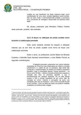 CONGRESSO NACIONAL
CPMI – JBS
RELATÓRIO PARCIAL – COLABORAÇÃO PREMIADA
28
medida em que beneficiem de direta cobertura legal, como
manifestação de uma clara vontade legislativa nesse sentido.
Dito de outro modo: é terminantemente proibida a promessa
e/ou concessão de vantagens desprovidas de expressa base
legal”.
Os abusos praticados pelo Ministério Público Federal
neste particular, portanto, são evidentes.
3.2.2. O abuso na utilização da prisão cautelar como
incentivo à colaboração premiada
Outro ponto bastante sensível diz respeito à utilização
indevida que se tem feito da prisão cautelar como forma de forçar uma
colaboração premiada.
Sobre o tema, os professores Jacinto Nelson de Miranda
Coutinho e Gabriella Saad Azevedo encaminharam, a este Relator Parcial, as
seguintes considerações:
“A delação premiada, juntamente com outros institutos
importados do Common Law, potencializa ao máximo a função
jurisdicional e o papel do juiz no processo, algo ainda não
conhecido e experimentado na história do sistema inquisitório
brasileiro. Logo, a importação desses ‘corpos estranhos’ – na
forma como foi feita – reforça a função jurisdicional e agudiza a
situação dos réus no processo penal23, o que é
inconstitucional em variados aspectos. De um lado alonga
(contra a CR) a função inquisitória do juiz como ‘líder do
combate ao crime’, máxime à corrupção; de outro, cria
condições para que se manipule – com o risco concreto de não
se ter controle – a lei e os fatos de modo a se produzir medidas
cautelares inconstitucionais e ilegais.
23
Como já se disse: “No fundo, fica claro que gente treinada no modelo norte-americano – e que pensa a partir dele –
sente-se livre para manipular hermeneuticamente as regrase princípiosconstitucionais e, assim, poder sonegá-los aos
cidadãos. Antes de tudo – deve-se notar – eliminam-se as barreiras impostas pela legalidade, a qual manipulam como
querem a partir da razoabilidade e da proporcionalidade, as quais seguem incorretamente aplicadas para desdizer a
legalidade e, assim, corroer o sistema constitucional de direitos e garantias” (COUTINHO, Jacinto Nelson de Miranda.
O direito à intimidade e as novas tecnologias. Texto apresentado na IX Jornada Italo-española-brasileña de Derecho
Constitucional, Centro de Estudios Politicos y Constitucionales, Madrid, 23/09/16).
 