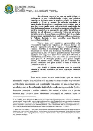 CONGRESSO NACIONAL
CPMI – JBS
RELATÓRIO PARCIAL – COLABORAÇÃO PREMIADA
29
Um sintoma concreto do que se está a dizer é
justamente o uso indiscriminado, então, das prisões
cautelares, impostas com o objetivo velado de forçar o
acusado a firmar o acordo de delação premiada. A
experiência demonstrou e continua a demonstrar que o
acordo é empregado como instrumento de restituição da
liberdade daqueles que se encontram encarcerados. Nesse
cenário catastrófico e agonizante, para obter benefícios, o
delator se vê obrigado a renunciar inúmeras garantias
constitucionais, dentre elas a possibilidade de interposição
de recursos e a propositura de ações constitucionais como
o Habeas Corpus, o que constitui uma flagrante
inconstitucionalidade.
Veja-se que, em pareceres apresentados pela
Procuradoria Regional da República, em Habeas Corpus, ao
Tribunal Regional Federal da 4ª Região, o Procurador Manoel
Pastana defendeu a manutenção das prisões preventivas
cautelares que haviam sido decretadas no âmbito da chamada
Operação Lava Jato, em face da ‘possibilidade real de o infrator
colaborar com a apuração da instrução penal’. Em entrevista, o
referido Procurador afirmou: ‘E o passarinho pra cantar precisa
estar preso’24
. A afirmação produziu uma grande reação
porque, em sendo sincera, mostrou qual era o escopo das
prisões cautelares, em geral levadas a efeito à revelia da
Constituição e da lei.
Por óbvio, a prisão aplicada com tal objetivo
macula o caráter voluntário do qual a delação deve-se
revestir25
”
Para evitar esses abusos, entendemos que se mostra
necessário impor a circunstância de o acusado ou indiciado estar respondendo
em liberdade ao processo ou à investigação instaurados em seu desfavor como
condição para a homologação judicial da colaboração premiada. Assim,
busca-se preservar o caráter voluntário do instituto e evitar que a prisão
cautelar seja utilizada como instrumento psicológico de pressão sobre o
24
V. CANÁRIO, Pedro. Em parecer, MPF defende prisões preventivas para forçar réus a confessar. In Boletim de
notícias Conjur. Disponível em: <http://w w w .conjur.com.br/2014-nov-27/parecer-mpf-defende-prisoes-preventivas-
forcar-confissoes>. Acesso em: 15/11/2017; STECK, Lenio Luiz; TRINDADE, André Karam. “O passarinho pra cantar
precisa estar preso”. Viva a inquisição! In Boletim de notícias Conjur. Disponível em: <http://w w w .conjur.com.br/2014-
nov-29/diario-classe-passarinho-pra-cantar-estar-preso-viva-inquisicao>. Acesso em: 15/11/2017.
25
“Art. 4º, da Lei nº 12.850/13: O juiz poderá, a requerimento das partes, conceder o perdão judicial, reduzir em até 2/3
(dois terços) a pena privativa de liberdade ou substituí-la por restritiva de direitos daquele que tenha colaborado efetiva
e voluntariamente com a investigação e com o processo criminal, desde que dessa colaboração advenha um ou mais
dos seguintes resultados”.
 