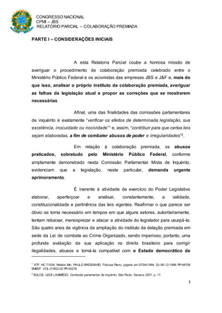 CONGRESSO NACIONAL
CPMI – JBS
RELATÓRIO PARCIAL – COLABORAÇÃO PREMIADA
3
PARTE I – CONSIDERAÇÕES INICIAIS
A esta Relatoria Parcial coube a honrosa missão de
averiguar o procedimento de colaboração premiada celebrado entre o
Ministério Público Federal e os acionistas das empresas JBS e J&F e, mais do
que isso, analisar o próprio instituto da colaboração premiada, averiguar
as falhas da legislação atual e propor as correções que se mostrarem
necessárias.
Afinal, uma das finalidades das comissões parlamentares
de inquérito é exatamente “verificar os efeitos de determinada legislação, sua
excelência, inocuidade ou nocividade”1 e, assim, “contribuir para que certas leis
sejam elaboradas, a fim de combater abusos de poder e irregularidades”2.
Em relação à colaboração premiada, os abusos
praticados, sobretudo pelo Ministério Público Federal, conforme
amplamente demonstrado nesta Comissão Parlamentar Mista de Inquérito,
evidenciam que a legislação, neste particular, demanda urgente
aprimoramento.
É inerente à atividade de exercício do Poder Legislativo
elaborar, aperfeiçoar e analisar, constantemente, a validade,
constitucionalidade e pertinência das leis vigentes. Reafirmar o que parece ser
óbvio se torna necessário em tempos em que alguns setores, autoritariamente,
tentam rebaixar, menosprezar e atacar a atividade do legislador para usurpá-la.
São quatro anos de vigência da ampliação do instituto da delação premiada em
sede da Lei de combate ao Crime Organizado, sendo imperioso, portanto, uma
profunda avaliação da sua aplicação no direito brasileiro para corrigir
ilegalidades, abusos e torná-la compatível com o Estado democrático de
1
STF: HC 71039, Relator Min. PAULO BROSSARD, Tribunal Pleno, julgado em 07/04/1994, DJ 06-12-1996 PP-48708
EMENT VOL-01853-02 PP-00278.
2
BULOS, UADI LAMMÊGO. Comissão parlamentar de inquérito. São Paulo: Saraiva, 2001, p. 17.
 