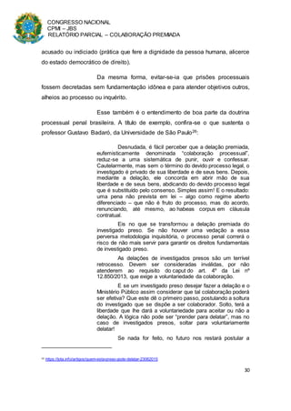 CONGRESSO NACIONAL
CPMI – JBS
RELATÓRIO PARCIAL – COLABORAÇÃO PREMIADA
30
acusado ou indiciado (prática que fere a dignidade da pessoa humana, alicerce
do estado democrático de direito).
Da mesma forma, evitar-se-ia que prisões processuais
fossem decretadas sem fundamentação idônea e para atender objetivos outros,
alheios ao processo ou inquérito.
Esse também é o entendimento de boa parte da doutrina
processual penal brasileira. A título de exemplo, confira-se o que sustenta o
professor Gustavo Badaró, da Universidade de São Paulo26:
Desnudada, é fácil perceber que a delação premiada,
eufemisticamente denominada “colaboração processual”,
reduz-se a uma sistemática de punir, ouvir e confessar.
Cautelarmente, mas sem o término do devido processo legal, o
investigado é privado de sua liberdade e de seus bens. Depois,
mediante a delação, ele concorda em abrir mão de sua
liberdade e de seus bens, abdicando do devido processo legal
que é substituído pelo consenso. Simples assim! E o resultado:
uma pena não prevista em lei – algo como regime aberto
diferenciado – que não é fruto do processo, mas do acordo,
renunciando, até mesmo, ao habeas corpus em cláusula
contratual.
Eis no que se transformou a delação premiada do
investigado preso. Se não houver uma vedação a essa
perversa metodologia inquisitória, o processo penal correrá o
risco de não mais servir para garantir os direitos fundamentais
de investigado preso.
As delações de investigados presos são um terrível
retrocesso. Devem ser consideradas inválidas, por não
atenderem ao requisito do caput do art. 4º da Lei nº
12.850/2013, que exige a voluntariedade da colaboração.
E se um investigado preso desejar fazer a delação e o
Ministério Público assim considerar que tal colaboração poderá
ser efetiva? Que este dê o primeiro passo, postulando a soltura
do investigado que se dispõe a ser colaborador. Solto, terá a
liberdade que lhe dará a voluntariedade para aceitar ou não a
delação. A lógica não pode ser “prender para delatar”, mas no
caso de investigados presos, soltar para voluntariamente
delatar!
Se nada for feito, no futuro nos restará postular a
26 https://jota.info/artigos/quem-esta-preso-pode-delatar-23062015
 