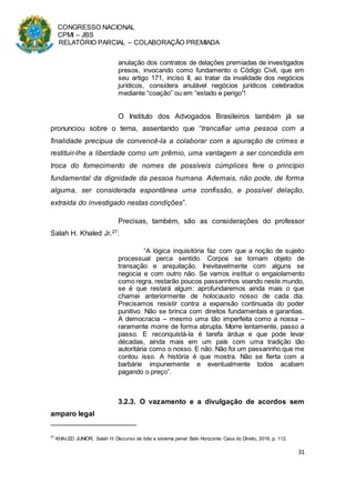 CONGRESSO NACIONAL
CPMI – JBS
RELATÓRIO PARCIAL – COLABORAÇÃO PREMIADA
31
anulação dos contratos de delações premiadas de investigados
presos, invocando como fundamento o Código Civil, que em
seu artigo 171, inciso II, ao tratar da invalidade dos negócios
jurídicos, considera anulável negócios jurídicos celebrados
mediante “coação” ou em “estado e perigo”!
O Instituto dos Advogados Brasileiros também já se
pronunciou sobre o tema, assentando que “trancafiar uma pessoa com a
finalidade precípua de convencê-la a colaborar com a apuração de crimes e
restituir-lhe a liberdade como um prêmio, uma vantagem a ser concedida em
troca do fornecimento de nomes de possíveis cúmplices fere o princípio
fundamental da dignidade da pessoa humana. Ademais, não pode, de forma
alguma, ser considerada espontânea uma confissão, e possível delação,
extraída do investigado nestas condições”.
Precisas, também, são as considerações do professor
Salah H. Khaled Jr.27:
“A lógica inquisitória faz com que a noção de sujeito
processual perca sentido. Corpos se tornam objeto de
transação e aniquilação. Inevitavelmente com alguns se
negocia e com outro não. Se vamos instituir o engaiolamento
como regra, restarão poucos passarinhos voando neste mundo,
se é que restará algum: aprofundaremos ainda mais o que
chamei anteriormente de holocausto nosso de cada dia.
Precisamos resistir contra a expansão continuada do poder
punitivo. Não se brinca com direitos fundamentais e garantias.
A democracia – mesmo uma tão imperfeita como a nossa –
raramente morre de forma abrupta. Morre lentamente, passo a
passo. E reconquistá-la é tarefa árdua e que pode levar
décadas, ainda mais em um país com uma tradição tão
autoritária como o nosso. E não. Não foi um passarinho que me
contou isso. A história é que mostra. Não se flerta com a
barbárie impunemente e eventualmente todos acabam
pagando o preço”.
3.2.3. O vazamento e a divulgação de acordos sem
amparo legal
27
KHALED JUNIOR, Salah H. Discurso de ódio e sistema penal. Belo Horizonte: Casa do Direito, 2016, p. 112.
 