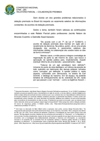 CONGRESSO NACIONAL
CPMI – JBS
RELATÓRIO PARCIAL – COLABORAÇÃO PREMIADA
32
Sem dúvida um dos grandes problemas relacionados à
delação premiada no Brasil diz respeito ao vazamento seletivo de informações
constantes de acordos de delação premiada.
Sobre o tema, também foram valiosas as contribuições
encaminhadas a este Relator Parcial pelos professores Jacinto Nelson de
Miranda Coutinho e Gabriella Saad Azevedo:
“De acordo com o art. 7º, da Lei nº 12.850/13, o
acordo de delação premiada deve tramitar em sigilo até o
recebimento da denúncia. Na prática, porém, vê-se uma ampla
divulgação dos acordos e vazamentos seletivos das
informações obtidas na colaboração são usados todos os dias
de forma criminosa28
.
Nesses casos, a mídia passa a integrar a estratégia de
negociação da parte ou até mesmo do Juízo, que busca a
aprovação da opinião pública para, implicitamente, impedir
eventual reforma de uma decisão – possivelmente – ilegal.
Trata-se de um agir estratégico bem definido29
,
inclusive do ponto de vista ideológico: um reforço da posição de
todo Judiciário em detrimento dos demais poderes, tomados
como ‘corruptos’ por definição. A opinião pública é, neste
aspecto, confundida com democracia, na esteira de Carl
Schmitt, o ideólogo do nazismo. Em tal espaço, há evidente
tentativa de enfraquecimento da lei, sobretudo da CR, razão
por que passam a ser ‘normais’ – como se legítimos fossem –
28
Alexandre Wunderlich, João Daniel Rassie Rogério Fernando Taffarello se questionam: “A Lei 12.850/13 estabelece
momento processual específico para o levantamento do sigilo do acordo, e, em seu silêncio, a devida inteligência do
direito à ampla defesa de eventuais terceiros evidencia que o seu conteúdo deve ser disponibilizado à defesa técnica
de terceiros afetados por eventuais medidas cautelares pessoais ou patrimoniais decretadas. A prática, porém, tem
exemplificado outras ocasiões, por vezes derivadas de pressões midiáticas e/ou políticas, em que se tem entendido
pela conveniência do levantamento do sibilo de autos. É admissível que assim se proceda, caso se entenda haver
motivo relevante, ainda que sem qualquer amparo legal correspondente?” (Doze perguntas sobre a delação premiada:
em busca da segurança jurídica. In Boletim Jurídico Jota. <https://jota.info/especiais/doze-perguntas-sobre-a-
colaboracao-premiada-10112017>).
29
Com base na descrição de Mark Gilbert sobre a operação mani pulite, concluiu Sérgio Fernando Moro: “Os
responsáveis pela operação mani pulite ainda fizeram largo uso da imprensa. Com efeito: ‘Para o desgosto dos líderes
do PSI, que, por certo, nunca pararam de manipular a imprensa, a investigação da mani pulite vazava como uma
peneira. Tão logo alguém era preso, detalhes de sua confissão eramveiculados no “L’Expresso”, no “La Repubblica” e
outros jornais e revistas simpatizantes. Apesar de não existir nenhuma sugestão de que algum dos procuradores mais
envolvidos com a investigação teria deliberadamente alimentado a imprensa com informações, os vazamentos
serviram a um propósito útil. O constante fluxo de revelações manteve o interesse público elevado e os líderes
partidários na defensiva’”. In Considerações sobre a Operação Mani Pulite. Revista CEJ, Brasília, n. 26, p. 56-62,
jul/set., 2004. Disponível em: <http://www.cjf.jus.br/ojs2/index.php/revcej/article/view/625/805>. Acesso em: 24/11/2017.
 