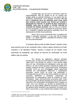 CONGRESSO NACIONAL
CPMI – JBS
RELATÓRIO PARCIAL – COLABORAÇÃO PREMIADA
34
A quebra dele, por seu turno, é criminosa; e deve ser
responsabilizada. Não faz sentido se ter um instituto que
protege direito ou garantia individual e a sua quebra não ser
qualificada juridicamente como atividade criminosa. Eis por
que o vazamento deve ser tipificado como crime, quiçá
para alcançar todos aqueles que tenham por conduta a
adequação de entornar, no sentido de fazer extravasar o
delatado, justo para se proibir a retirada indevida do
conteúdo da delação premiada. Não se trata, por evidente,
da mera divulgação, a qual se dá depois do vazamento, depois
de o conteúdo a delação premiada ter entornado, isto é, ter
extravasado do âmbito do procedimento.
Assim, faz-se uma composição entre a proteção dos
direitos e garantias individuais – e por que não do próprio
Estado – e o direito referente à liberdade de imprensa, quiçá
em uma justa adequação.”
O professor Marcus Alan de Melo Gomes31 também critica
essa parceria que se tem construído entre a mídia e alguns membros do Poder
Judiciário e do Ministério Público, visando à criação de um cenário muito
apropriado ao espetáculo, que reforça um discurso da “purificação” da moral
política pela via punitiva:
“Em tempos de vigilantismo, algumas decisões
tomadas pela 13ª Vara Criminal Federal de Curitiba definiram o
roteiro para o Big Brother da Justiça, o mais recente reality
show em que a privacidade de investigados, ainda que nada
tenham a ver com os fatos apurados, é exposta ao público sem
qualquer propósito útil para a persecução penal. Impressiona
constatar como em uma investigação policial vastamente
lastreada em interceptações telefônicas e colaborações
premiadas, ambos meios de prova cuja publicidade é
restringida pela lei, permite-se que tantos registros de áudio de
conversas telefônicas e gravações audiovisuais de
depoimentos de colaboradores, ainda na condição de meros
investigados, sejam prematuramente acessados pelos meios
de comunicação. Há desses episódios em que se pode mesmo
vislumbrar uma preocupante cumplicidade entre a justiça e a
mídia, como, por exemplo, por ocasião do levantamento do
sigilo de um breve diálogo telefônico envolvendo a presidente
da república Dilma Rousseff e seu antecessor na função, Luiz
Inácio Lula da Silva, e cujo conteúdo dizia respeito à nomeação
31
GOMES, Marcus Alan de Melo. Crítica à cobertura midiática da Operação Lava Jato. In Revista Brasileira de
Ciências Criminais, ano 24, n. 122, agosto/2016, p. 239-240.
 
