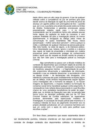 CONGRESSO NACIONAL
CPMI – JBS
RELATÓRIO PARCIAL – COLABORAÇÃO PREMIADA
35
deste último para um alto cargo do governo. A par de qualquer
reflexão sobre a competência do juiz de primeiro grau para
decidir acerca da liberação do sigilo de uma fonte de prova de
alcança um agente político com prerrogativa de foro – questão
que, por si só, suscitaria uma ampla discussão sobre os limites
de direitos fundamentais e garantias processuais penais
possivelmente violados neste caso – é no mínimo
surpreendente que tal providência tenha sido adotada poucas
horas depois da captação do áudio da conversa, e sem
qualquer finalidade útil para a investigação policial, ao menos
aparentemente. A divulgação do diálogo pelos meios de
comunicação foi quase instantânea. Não houve, nessa
aproximação – melhor seria dizer parceria? – entre a justiça e a
mídia, a satisfação de qualquer interesse da persecução penal.
Mas teria havido, na visão de alguns, a do interesse público.
Uma interpretação que, todavia, ignora o sentido e o alcance
das regras de tutela da privacidade e intimidade em matéria
processual penal: precisamente proteger do conhecimento
público aquilo que diz respeito ao âmbito restrito do privado e
que não tem valor para a investigação policial ou instrução
criminal.
Algo semelhante se passa com a difusão midiática do
conteúdo de depoimentos que constituem objeto de acordos de
colaboração premiada. Em completo desrespeito à presunção
de inocência, pequenos trechos – a fragmentação do que foi
dito proporciona eficazmente a seletividade da informação,
revelando o que se pretende disseminar, e escondendo o que
se deseja ocultar – de declarações são divulgados, com
referência a pessoas das quais imediatamente se espera algum
ato de defesa, muito embora frequentemente sequer figurem
como investigados até o momento da delação. E, se houver
imagens do depoimento, o impacto midiático na formação do
consenso social torna inaceitável qualquer contra-argumento. A
consequência mais nefasta dessa associação é o que Bourdieu
chama de ‘uma verdadeira transferência do poder de julgar’,
efeito que, no âmbito da Operação Lava Jato, se percebe pela
forma como as decisões proferidas pelo juiz da 13ª Vara
Criminal Federal de Curitiba satisfazem as expectativas
punitivas alimentadas pela repercussão midiática da
investigação. A usurpação da função judicial pela imprensa e a
mudança indevida do locus do julgamento encontram eco na
própria atividade jurisdicional, em um consórcio harmônico em
que um conta com o apoio do outro para justificar suas
escolhas e ações”.
Em face disso, pensamos que esses vazamentos devem
ser devidamente punidos, inclusive criando-se um tipo penal relacionado à
conduta de divulgar conteúdo dos depoimentos colhidos no âmbito de
 