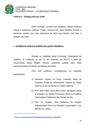 CONGRESSO NACIONAL
CPMI – JBS
RELATÓRIO PARCIAL – COLABORAÇÃO PREMIADA
37
PARTE II – TRABALHOS DA CPMI
Esta Comissão, durante seus trabalhos, realizou diversas
oitivas e audiências públicas. Porém, limitamo-nos, neste Relatório Parcial, a
descrever aquelas que mais interessam ao tema aqui tratado, qual seja, a
delação premiada.
1. AUDIÊNCIA PÚBLICA SOBRE DELAÇÃO PREMIADA
Durante os trabalhos desta Comissão Parlamentar de
Inquérito, foi realizada, no dia 21 de novembro de 201732, a partir de
requerimento deste Relator Parcial, audiência pública para tratar
especificamente do instituto da delação premiada.
Para esta audiência, compareceram os seguintes
especialistas:
a) Alexandre Morais da Rosa, professor titular de
Processo Penal na Universidade Federal de Santa
Catarina e Juiz de Direito em Santa Catarina;
b) Prof. Aury Celso Lima Lopes Júnior, advogado, jurista
e professor de Direito Processual Penal na Pontifícia
Universidade Católica do Rio Grande do Sul;
c) Prof. Dr. Eugênio José Guilherme de Aragão,
Subprocurador-Geral da República aposentado e ex-
Ministro da Justiça;
32
https://w w w 25.senado.leg.br/w eb/atividade/notas-taquigraficas/-/notas/r/6961
 