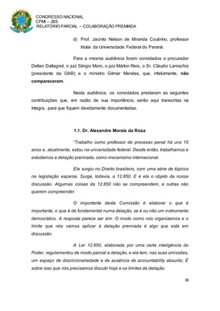 CONGRESSO NACIONAL
CPMI – JBS
RELATÓRIO PARCIAL – COLABORAÇÃO PREMIADA
38
d) Prof. Jacinto Nelson de Miranda Coutinho, professor
titular da Universidade Federal do Paraná.
Para a mesma audiência foram convidados o procurador
Deltan Dallagnol, o juiz Sérgio Moro, o juiz Márlon Reis, o Sr. Cláudio Lamachia
(presidente da OAB) e o ministro Gilmar Mendes, que, infelizmente, não
compareceram.
Nesta audiência, os convidados prestaram as seguintes
contribuições que, em razão de sua importância, serão aqui transcritas na
íntegra, para que fiquem devidamente documentadas.
1.1. Dr. Alexandre Morais da Rosa
“Trabalho como professor de processo penal há uns 15
anos e, atualmente, estou na universidade federal. Desde então, trabalhamos e
estudamos a delação premiada, como mecanismo internacional.
Ele surgiu no Direito brasileiro, com uma série de tópicos
na legislação esparsa. Surge, todavia, a 12.850. E é ela o objeto da nossa
discussão. Algumas coisas da 12.850 não se compreendem, e outras não
querem compreender.
O importante desta Comissão é elaborar o que é
importante, o que é de fundamental numa delação, se é ou não um instrumento
democrático. A resposta parece ser sim. O modo como nós organizamos e o
limite que nós vamos aplicar à delação premiada é algo que está em
discussão.
A Lei 12.850, elaborada por uma certa inteligência do
Poder, regulamentou de modo parcial a delação, e ela tem, nas suas omissões,
um espaço de discricionariedade e de ausência de accountability absurdo. É
sobre isso que nós precisamos discutir hoje e os limites da delação.
 