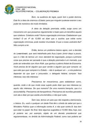 CONGRESSO NACIONAL
CPMI – JBS
RELATÓRIO PARCIAL – COLABORAÇÃO PREMIADA
39
Bom, na ausência de regra, quem tem o poder domina.
Esta foi a ideia de criarmos o Estado: para que ninguém pudesse exercer o seu
poder de maneira e de modo ilimitados.
A ideia da delação premiada, então, surge como um
mecanismo em que possamos regulamentar e trazer para um benefício aquele
que colabora. Colabora onde? Numa organização criminosa. Estabelecem que
limites? O art. 4º da 12.850 vai dizer que o auxiliar, que orbita numa
organização criminosa, pode receber imunidade. O que o nosso Judiciário fez?
Não cumpriu a lei.
Então, temos um problema básico agora, com a decisão
do Lewandowski, que será trabalhada pelo Aury Lopes Júnior daqui a pouco,
que é o fato de termos um novo standard de negociação, porque a primeira
coisa que precisa ser pensada é que a delação premiada é um mercado, que
pode ser entendido com Alvin Roth, que ganhou o prêmio Nobel de Economia.
Você precisa de ter alguém que quer vender e alguém que quer comprar, só
que este que quer comprar é o Estado – não é qualquer um –, e nós podemos
depender do que quer o procurador, o delegado federal, comprar: ‘Isso
interessa; isso não interessa.’
Precisamos ter mecanismos, para estabelecer como,
quando, onde e de que modo esse sujeito pode dizer que isso interessa ou
aquilo não interessa. De que maneira? De uma maneira tranquila, que é a
accountability. Precisamos de transparência. Precisamos de reuniões gravadas
com ata e dizer por que aceita uma temática, e não quer outra.
Sem isso, temos um país que não respeita a democracia,
o básico. Eu, você e qualquer um deste País têm o direito de saber por que o
Ministério Público quer a informação contra A, e não quer contra B. Isso tem
que estar no papel. No final, farei algumas sugestões à 12.850. Mas, hoje, isso
já poderia ser, por exemplo, objeto de um decreto presidencial que
regulamentasse, no âmbito da Administração Federal, como isso poderia ser
 