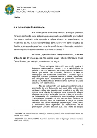 CONGRESSO NACIONAL
CPMI – JBS
RELATÓRIO PARCIAL – COLABORAÇÃO PREMIADA
4
direito.
1. A COLABORAÇÃO PREMIADA
Em linhas gerais e bastante sucintas, a delação premiada
(também conhecida como colaboração processual ou colaboração premiada) é
“um acordo realizado entre acusador e defesa, visando ao esvaziamento da
resistência do réu e à sua conformidade com a acusação, com o objetivo de
facilitar a persecução penal em troca de benefícios ao colaborador, reduzindo
as consequências sancionatórias à sua conduta delitiva”3.
O instituto, que não é uma invenção brasileira, pode ser
criticado por diversas razões. Os autores Cezar Roberto Bitencout e Paulo
César Busato4, por exemplo, assentam o que segue:
“Como se tivesse descoberto uma poção mágica, o
legislador contemporâneo acena com a possibilidade de
premiar o traidor – atenuando a sua responsabilidade criminal –
desde que delate seu comparsa, facilitando o êxito da
investigação das autoridades constituídas. Com essa figura o
legislador brasileiro possibilita premiar o ‘traidor’, oferecendo-
lhe vantagem legal, manipulando os parâmetros punitivos,
alheio aos fundamentos do direito-dever de punir que o Estado
assumiu com a coletividade.
Não se pode admitir, sem qualquer questionamento, a
premiação de um delinquente que, para obter determinada
vantagem, delate seu parceiro, com o qual deve ter tido, pelo
menos, uma relação de confiança para empreender alguma
atividade, no mínimo, arriscada, que é a prática de algum tipo
de delinquência. Não se está aqui a aplaudir qualquer senso de
‘camaradagem’ para delinquir. Não se trata disso. Estamos, na
verdade, tentando falar da moralidade e justiça da postura
assumida pelo Estado nesse tipo de premiação. Qual é, afinal,
o fundamento ético legitimador do oferecimento de tal
premiação? Convém destacar que, para efeito da delação
3
VASCONCELLOS, Vinicius Gomes de. Colaboração premiada no processo penal. São Paulo: Editora Revista dos
Tribunais, 2017, p. 55-56.
4
BITENCOURT, Cezar Roberto; BUSATO, Paulo César. Comentários à Lei de Organização Criminosa. São Paulo:
Saraiva, 2014, p. 116-117.
 