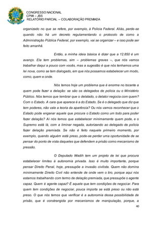 CONGRESSO NACIONAL
CPMI – JBS
RELATÓRIO PARCIAL – COLABORAÇÃO PREMIADA
40
organizado no que se refere, por exemplo, à Polícia Federal. Aliás, perde-se
quando não há um decreto regulamentando o protocolo de como a
Administração Pública Federal, por exemplo, vai se organizar – e isso pode ser
feito amanhã.
Então, a minha ideia básica é dizer que a 12.850 é um
avanço. Ela tem problemas, sim – problemas graves –, que nós vamos
trabalhar daqui a pouco com vocês, mas a sugestão é que nós tenhamos uma
lei nova, como se tem dialogado, em que nós possamos estabelecer um modo,
como, quem e onde.
Nós temos hoje um problema que é enorme no tocante a
quem pode fazer a delação: se são os delegados de polícia ou o Ministério
Público. Nós temos que lembrar que o delatado, o delator negocia com quem?
Com o Estado. A cara que aparece é a do Estado. Se é o delegado que diz que
tem poderes, não vale a teoria da aparência? Ou nós vamos reconhecer que o
Estado pode enganar aquele que procura o Estado como um todo para poder
fazer delação? Aí nós temos que estabelecer minimamente quem pode, e o
Supremo está lá, com a liminar negada, autorizando ao delegado de polícia
fazer delação premiada. Se não é feito naquele primeiro momento, por
exemplo, quando alguém está preso, pode-se perder uma oportunidade de se
pensar do ponto de vista daqueles que defendem a prisão como mecanismo de
pressão.
O Deputado Wadih tem um projeto de lei que procura
estabelecer limites à autonomia privada. Isso é muito importante, porque
pensar Direito Penal, hoje, pressupõe a invasão civilista. Quem não domina
minimamente Direito Civil não entende de onde vem o tiro, porque aqui nós
estamos trabalhando com termo de delação premiada, que pressupõe o agente
capaz. Quem é agente capaz? É aquele que tem condições de negociar. Para
quem tem condições de negociar, pouca importa se está preso ou não está
preso. O que nós temos que verificar é a autonomia dessa possibilidade de
prisão, que é constrangida por mecanismos de manipulação, porque, a
 