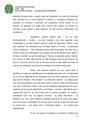 CONGRESSO NACIONAL
CPMI – JBS
RELATÓRIO PARCIAL – COLABORAÇÃO PREMIADA
41
depender de para onde o sujeito pode ser transferido, ele pode ter incentivos
não previstos em lei para negociar. A prisão e a condução coercitiva, por
exemplo, de mulheres e familiares. Se conduzirem minha mulher, ou um
familiar, ou qualquer um nesta sala, mesmo sem razões, nós temos um
incentivo muito grande a fazer delações. Se não tivermos informação, nós
inventamos.
Deputados, quando fizeram aqui – eu vim falar
favoravelmente e contra – as dez medidas, uma das questões mais
importantes é que eles querem ampliar o prazo de prescrição. Sabem o que
isso significa? Um Deputado aqui da Casa, daqui a 19 anos – a prescrição
nunca acontecerá –, será chamado porque dois funcionários vão dizer que o
senhor roubou um computador, furtou alguma coisa, fez alguma coisa, daqui a
20 anos, o senhor vai ser chamado aqui. ‘Temos uma delação contra o senhor’.
E o senhor vai dizer: ‘Mas não fui eu’. Não interessa se foi ou não. Daqui a 20
anos, tu não tens prova; tu não se lembras do dia; tu não sabes de nada. Tu
vais ter que confessar, sob pena de receberes uma prisão muito maior.
Então, nós estamos falando de uma coisa séria, e
qualquer um pode ser engolfado por uma delação premiada, por um fragmento.
Se eu vou ao gabinete de um Deputado com uma mala, esqueço a mala lá e
digo que foi dinheiro... Há a imagem – eu entrando e saindo –, e eu digo que foi
isso, que havia dinheiro, mas não havia nada na mala. Aí você vai me dizer que
isso não é suficiente? Temos visto que há situações avassaladoras em que a
ausência de prova tem significado a construção, a venda a descoberto que o
Joesley fez, que foi: ‘Eu não tenho, mas eu posso conseguir. Eu vendo a
descoberto’. Tudo isso, de alguma maneira – eu estou resumindo –, eu
trabalhei num livro, para entender a delação premiada via Teoria dos Jogos,
que é uma teoria matemática. Eu sei que não é muito do nosso dia a dia, mas
eu trouxe aqui – vou deixar com a Comissão depois – um livrinho para
entender isso.
O que me parece importante no tocante à melhoria do
 