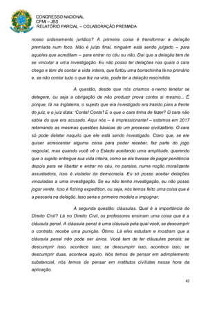 CONGRESSO NACIONAL
CPMI – JBS
RELATÓRIO PARCIAL – COLABORAÇÃO PREMIADA
42
nosso ordenamento jurídico? A primeira coisa é transformar a delação
premiada num foco. Não é juízo final, ninguém está sendo julgado – para
aqueles que acreditam – para entrar no céu ou não. Daí que a delação tem de
se vincular a uma investigação. Eu não posso ter delações nas quais o cara
chega e tem de contar a vida inteira, que furtou uma borrachinha lá no primário
e, se não contar tudo o que fez na vida, pode ter a delação rescindida.
A questão, desde que nós criamos o nemo tenetur se
detegere, ou seja a obrigação de não produzir prova contra si mesmo... É
porque, lá na Inglaterra, o sujeito que era investigado era trazido para a frente
do juiz, e o juiz dizia: ‘Conta! Conta’! E o que o cara tinha de fazer? O cara não
sabia do que era acusado. Aqui nós – é impressionante! – estamos em 2017
retomando as mesmas questões básicas de um processo civilizatório. O cara
só pode delatar naquilo que ele está sendo investigado. Claro que, se ele
quiser acrescentar alguma coisa para poder receber, faz parte do jogo
negocial, mas quando você vê o Estado aceitando uma amplitude, querendo
que o sujeito entregue sua vida inteira, como se ele tivesse de pagar penitência
depois para se libertar e entrar no céu, no paraíso, numa noção moralizante
assustadora, isso é violador da democracia. Eu só posso aceitar delações
vinculadas a uma investigação. Se eu não tenho investigação, eu não posso
jogar verde. Isso é fishing expedition, ou seja, nós temos feito uma coisa que é
a pescaria na delação. Isso seria o primeiro modelo a impugnar.
A segunda questão: cláusulas. Qual é a importância do
Direito Civil? Lá no Direito Civil, os professores ensinam uma coisa que é a
cláusula penal. A cláusula penal é uma cláusula pela qual você, se descumprir
o contrato, recebe uma punição. Ótimo. Lá eles estudam e mostram que a
cláusula penal não pode ser única. Você tem de ter cláusulas penais: se
descumprir isso, acontece isso; se descumprir isso, acontece isso; se
descumprir duas, acontece aquilo. Nós temos de pensar em adimplemento
substancial, nós temos de pensar em institutos civilistas nessa hora da
aplicação.
 