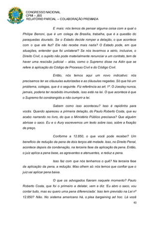 CONGRESSO NACIONAL
CPMI – JBS
RELATÓRIO PARCIAL – COLABORAÇÃO PREMIADA
43
E mais: nós temos de pensar alguma coisa com a qual o
Philipe Benoni, que é um colega de Brasília, trabalha, que é a questão do
paraquedas dourado. Se o Estado decide romper a delação, o que acontece
com o que ele fez? Ele não recebe mais nada? O Estado pode, em que
situações, entender que foi unilateral? Se nós levarmos a sério, inclusive, o
Direito Civil, o sujeito não pode materialmente renunciar a um contrato, tem de
haver uma rescisão judicial – aliás, como o Supremo disse na Adin que se
refere à aplicação do Código de Processo Civil e do Código Civil.
Então, nós temos aqui um novo indicativo: nós
precisamos ter as cláusulas autorizadas e as cláusulas negadas. Só que há um
problema, colegas, que é o seguinte. Fiz referência ao art. 1º. O Joesley nunca,
jamais, poderia ter recebido imunidade, isso está na lei. O que acontece é que
o Supremo foi constrangido a não cumprir a lei.
Sabem como isso aconteceu? Isso é rapidinho para
vocês. Quando apareceu a primeira delação, do Paulo Roberto Costa, que eu
acabo narrando no livro, do que o Ministério Público precisava? Que alguém
abrisse o saco. Eu e o Aury escrevemos um texto sobre isso, sobre a fixação
de preço.
Conforme a 12.850, o que você pode receber? Um
benefício de redução da pena de dois terços até metade. Isso, no Direito Penal,
acontece depois da condenação, na terceira fase da aplicação da pena. Então,
o juiz aplica a pena base, as agravantes e atenuantes, e reduz a pena.
Isso faz com que nós tenhamos o quê? Na terceira fase
da aplicação da pena, a redução. Mas olhem só: nós temos que confiar que o
juiz vai aplicar pena baixa.
O que os advogados fizeram naquele momento? Paulo
Roberto Costa, que foi o primeiro a delatar, vem e diz: ‘Eu abro o saco, vou
contar tudo, mas eu quero uma pena diferenciada’. Isso tem previsão na Lei nº
12.850? Não. No sistema americano há, o plea bargaining ad hoc. Lá você
 