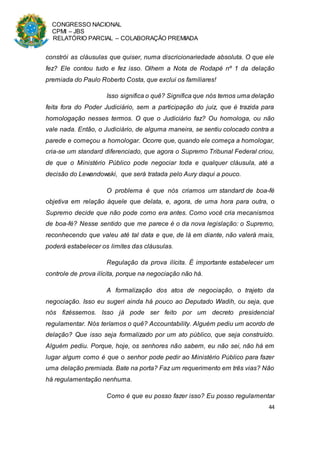 CONGRESSO NACIONAL
CPMI – JBS
RELATÓRIO PARCIAL – COLABORAÇÃO PREMIADA
44
constrói as cláusulas que quiser, numa discricionariedade absoluta. O que ele
fez? Ele contou tudo e fez isso. Olhem a Nota de Rodapé nº 1 da delação
premiada do Paulo Roberto Costa, que exclui os familiares!
Isso significa o quê? Significa que nós temos uma delação
feita fora do Poder Judiciário, sem a participação do juiz, que é trazida para
homologação nesses termos. O que o Judiciário faz? Ou homologa, ou não
vale nada. Então, o Judiciário, de alguma maneira, se sentiu colocado contra a
parede e começou a homologar. Ocorre que, quando ele começa a homologar,
cria-se um standard diferenciado, que agora o Supremo Tribunal Federal criou,
de que o Ministério Público pode negociar toda e qualquer cláusula, até a
decisão do Lewandowski, que será tratada pelo Aury daqui a pouco.
O problema é que nós criamos um standard de boa-fé
objetiva em relação àquele que delata, e, agora, de uma hora para outra, o
Supremo decide que não pode como era antes. Como você cria mecanismos
de boa-fé? Nesse sentido que me parece é o da nova legislação: o Supremo,
reconhecendo que valeu até tal data e que, de lá em diante, não valerá mais,
poderá estabelecer os limites das cláusulas.
Regulação da prova ilícita. É importante estabelecer um
controle de prova ilícita, porque na negociação não há.
A formalização dos atos de negociação, o trajeto da
negociação. Isso eu sugeri ainda há pouco ao Deputado Wadih, ou seja, que
nós fizéssemos. Isso já pode ser feito por um decreto presidencial
regulamentar. Nós teríamos o quê? Accountability. Alguém pediu um acordo de
delação? Que isso seja formalizado por um ato público, que seja construído.
Alguém pediu. Porque, hoje, os senhores não sabem, eu não sei, não há em
lugar algum como é que o senhor pode pedir ao Ministério Público para fazer
uma delação premiada. Bate na porta? Faz um requerimento em três vias? Não
há regulamentação nenhuma.
Como é que eu posso fazer isso? Eu posso regulamentar
 