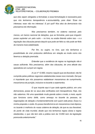 CONGRESSO NACIONAL
CPMI – JBS
RELATÓRIO PARCIAL – COLABORAÇÃO PREMIADA
45
que eles sejam obrigados a formalizar, e essa formalização é necessária para
que nós tenhamos transparência e accountability, para dizer: ‘Esse me
interessa; esse não me interessa’. E por quê? Nos atos da democracia nós
precisamos de informação.
Nós precisamos também, no sistema nacional, pelo
menos, um banco nacional de delações, que se formalize, para que ninguém
possa suplantar um pelo outro – no livro, eu acabo falando sobre isso – e a
regulação das cláusulas penais daquilo que pode ser feito ou não pode ser feito
de maneira mais estabilizada.
Por fim, eu sugiro, no livro, que nós tenhamos a
possibilidade de criar protocolos definitivos em relação ao modo como nós
faremos a delação premiada.
Entender que a existência de regras na legislação não é
causa suficiente. Nós precisamos, além das cláusulas, de uma atitude dos
operadores em cumprir em regras.
A Lei nº 12.850, mesmo naquilo que era favorável, não foi
cumprida pelas práticas negociais estabelecidas nesse novo mercado. Daí que
é importante que nós possamos estabelecer mecanismos de cumprimento,
mecanismos de punição, inclusive no tocante a vazamentos.
O que importa aqui é que cada agente público, em uma
democracia, possa ter os seus atos verificados com transparência. Hoje, nós
não sabemos. Há uma opacidade muito grande sobre o modo, o meio, aquilo
que funciona como blefe, como ameaça no tocante às pessoas, às
negociações de delação e fundamentalmente com quem está preso. Essa é a
minha proposta a vocês. Eu posso transformá-la em mecanismos mais tópicos,
no tocante à melhoria do nosso sistema de delação, de que eu sou favorável,
do ponto de vista mundial, desde que nós tenhamos regras claras e regras
obedecidas, o que não tem sido a prática nem da 12.850 nem da legislação
promovida anteriormente.”
 