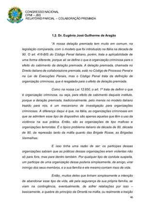 CONGRESSO NACIONAL
CPMI – JBS
RELATÓRIO PARCIAL – COLABORAÇÃO PREMIADA
46
1.2. Dr. Eugênio José Guilherme de Aragão
“A nossa delação premiada tem muito em comum, na
legislação comparada, com o modelo que foi introduzido na Itália na década de
90. O art. 416-BIS do Código Penal italiano, porém, trata a aplicabilidade de
uma forma diferente, porque ali se define o que é organização criminosa para o
efeito do cabimento da delação premiada. A delação premiada, chamada no
Direito italiano de collaborazione premiata, está no Código de Processo Penal e
na Lei de Execuções Penais, mas o Código Penal trata da definição de
organização criminosa, que é resgatada para o efeito de delação premiada.
Como na nossa Lei 12.850, o art. 1º trata de definir o que
é organização criminosa, ou seja, para efeito de cabimento daquele instituto,
porque a delação premiada, tradicionalmente, pelo menos no modelo italiano
trazido para nós, é um mecanismo de investigação para organizações
criminosas. A diferença daqui é que, na Itália, as organizações criminosas em
que se admitem esse tipo de dispositivo são apenas aquelas que têm o uso da
violência na sua prática. Então, são as organizações de tipo mafioso e
organizações terroristas. É o típico problema italiano da década de 80, década
de 90, da repressão tanto da máfia quanto das Brigate Rosse, as Brigadas
Vermelhas.
E isso tinha uma razão de ser: os partícipes dessas
organizações sabiam que as práticas dessas organizações eram violentas não
só para fora, mas para dentro também. Por qualquer tipo de conduta suspeita,
um partícipe de uma organização dessa poderia simplesmente, de amigo, virar
inimigo dos seus membros, e a sua família e ele mesmo corriam risco de vida.
Então, muitos deles que tinham simplesmente a intenção
de abandonar esse tipo de vida, até pela segurança da sua própria família, se
viam na contingência, eventualmente, de sofrer retaliações por isso –
basicamente, a quebra do princípio da Omertà na máfia, ou realmente a traição
 