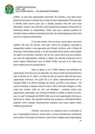 CONGRESSO NACIONAL
CPMI – JBS
RELATÓRIO PARCIAL – COLABORAÇÃO PREMIADA
47
política, no caso das organizações terroristas. Na verdade, o que fazia essas
pessoas procurarem o Estado era o medo de suas organizações. Eles iam para
o Estado pedir socorro para que o Estado pudesse lhes dar uma nova
identidade, mudar o seu domicílio e lhes proporcionar proteção. Esses eram os
chamados pentiti, os arrependidos. Então, para que a pessoa pudesse se
beneficiar desse instituto da delação premiada, da colaboração premiada, tinha
que ser um egresso arrependido.
E isso faz sentido. Há uma troca, vamos dizer, uma troca
legítima não diria de favores, mas pelo menos de vantagens, enquanto o
arrependido recebe a sua segurança pelo Estado. Inclusive, até o Código de
Execução Penal italiano prevê, a Lei de Execução Penal, prevê a amenização
do regime de reclusão e também não só isso, como prevê que para aqueles
que são das organizações mafiosas o regime de reclusão é parecido com o
nosso regime diferenciado, aqui no Brasil. Então, isso por si só, obter esse
favor estatal já era um grande prêmio.
Aqui no Brasil, a Lei 12.850 introduz uma definição de
organização criminosa em que cabe tudo. Eu costumo dizer que teoricamente a
loja de tecidos do Sr. Salim, no Saara do Rio de Janeiro, pode ser tida como
organização criminosa. Por quê? Se o Sr. Salim sistematicamente vem a
sonegar ICMS e lá dentro emprega seu genro, sua filha e sua esposa – ele
cuida do estoque, a esposa cuida do caixa, o filho cuida das entregas e a filha
cuida das vendas, cada um tem sua atividade –, portanto, temos uma
organização estruturada, com divisão de tarefas e voltada à prática do crime,
que é o quê? Sonegação de ICMS. Então, isso é uma organização criminosa, a
lojinha do Sr. Salim. Isso significa também que a polícia e o Ministério Público
poderão, numa situação absolutamente prosaica como essa, aplicar esses
institutos gravíssimos.
Portanto, nós temos um problema sério na definição do
que é organização criminosa. Vamos dizer, a norma internacional, começando
pela própria Convenção de Palermo, prevê esses institutos para organizações
 
