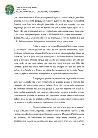 CONGRESSO NACIONAL
CPMI – JBS
RELATÓRIO PARCIAL – COLABORAÇÃO PREMIADA
48
que usem de violência. Então, essa generalização do uso da delação premiada
distorce o seu sentido, porque, na verdade, quem vai hoje buscar o Ministério
Público para fazer uma delação premiada não está preocupado com sua
segurança pessoal em face de alguém da sua suposta organização. O Sr.
Salim não está preocupado em ser retaliado por sua esposa ou por seu genro;
o Sr. Salim está preocupado é com o Ministério Público e preocupado com o
Estado. Ou seja, a violência não vem da organização, vem do Estado. E o que
o Sr. Salim vai querer é simplesmente continuar a ter a sua vidinha.
Então, a pessoa vai para o Ministério Público para manter
o seu modus vivendi; quando se trata de um grande empresário, poder
continuar bebendo seu uísque de 30 anos, morando na sua cobertura triplex na
Barra da Tijuca. É para isso que ele vai para o Ministério Público. Ele não vai
para o Ministério Público porque está sendo ameaçado. Então, ele não tem
uma razão de ser para delatar que seja um móvel inerente seu. Não. Na
verdade, quem está mais interessado na sua delação do que ele, para se
salvar, é o Estado, e o Estado se utiliza de mecanismos de pressão. Fazem
parte do jogo os mecanismos de pressão, e a prisão é apenas uma delas.
É engraçado porque o pessoal da força-tarefa costuma
dizer que a prisão não é um mecanismo de pressão porque a maioria dos
delatores não estava presa quando delatou. Bom, não precisa estar preso para
se sentir sob pressão da Lava Jato, porque a Lava Jato trabalha com mídia, ou
seja, destrói a reputação das pessoas; a Lava Jato ameaça a família, porque
normalmente, quando os recursos são desviados, muitas vezes os familiares
sabem disso ou são os diretos beneficiários desses recursos desviados; além
de ameaçar a família, ameaça o modus vivendi do sujeito.
Ele tem várias razões que não a sua segurança pessoal,
a sua vida para querer, digamos, colaborar com o Ministério Público. E são
razões que não têm a mesma legitimidade, porque o Ministério Público acaba
se utilizando do mecanismo de pressão sobre essas pessoas, que é
simplesmente natural nessa situação. Você vai querer criar um, vamos dizer,
 