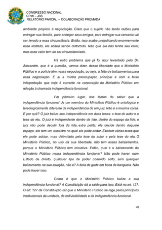 CONGRESSO NACIONAL
CPMI – JBS
RELATÓRIO PARCIAL – COLABORAÇÃO PREMIADA
49
ambiente propício à negociação. Claro que o sujeito não tendo razões para
entregar sua família, para entregar seus amigos, para entregar sua cercania vai
ser levado a essa circunstância. Então, isso acaba prejudicando enormemente
esse instituto, ele acaba sendo distorcido. Não que ele não tenha seu valor,
mas esse valor tem de ser circunstanciado.
Há outro problema que já foi aqui levantado pelo Dr.
Alexandre, que é a questão, vamos dizer, dessa liberdade que o Ministério
Público e a polícia têm nessa negociação, ou seja, a falta de balizamentos para
essa negociação. E aí a minha preocupação principal é com a falsa
interpretação que hoje é corrente na corporação do Ministério Público em
relação à chamada independência funcional.
Em primeiro lugar, nós temos de saber que a
independência funcional de um membro do Ministério Público é ontológica e
teleologicamente diferente da independência de um juiz. Não é a mesma coisa.
E por quê? O juiz baliza sua independência em duas teses: a tese do autor e a
tese do réu. O juiz é independente dentro da lide, dentro do espaço da lide; o
juiz não pode decidir fora da lide, extra petita; ele decide dentro daquele
espaço, ele tem um espectro no qual ele pode andar. Existem várias teses que
ele pode adotar, mas delimitado pela tese do autor e pela tese do réu. O
Ministério Público, no uso da sua liberdade, não tem esses balizamentos,
porque o Ministério Público tem iniciativa. Então, qual é o balizamento do
Ministério Público nessa independência funcional? Não pode haver, num
Estado de direito, qualquer tipo de poder correndo solto, sem qualquer
balizamento na sua atuação, não é? A bola de gude em boca de banguela. Não
pode haver isso.
Como é que o Ministério Público baliza a sua
independência funcional? A Constituição dá a saída para isso. Está no art. 127.
O art. 127 da Constituição diz que o Ministério Público se rege pelos princípios
institucionais da unidade, da indivisibilidade e da independência funcional.
 