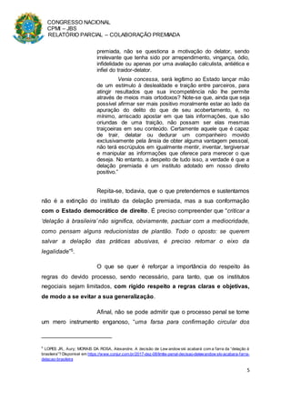 CONGRESSO NACIONAL
CPMI – JBS
RELATÓRIO PARCIAL – COLABORAÇÃO PREMIADA
5
premiada, não se questiona a motivação do delator, sendo
irrelevante que tenha sido por arrependimento, vingança, ódio,
infidelidade ou apenas por uma avaliação calculista, antiética e
infiel do traidor-delator.
Venia concessa, será legítimo ao Estado lançar mão
de um estímulo à deslealdade e traição entre parceiros, para
atingir resultados que sua incompetência não lhe permite
através de meios mais ortodoxos? Note-se que, ainda que seja
possível afirmar ser mais positivo moralmente estar ao lado da
apuração do delito do que de seu acobertamento, é, no
mínimo, arriscado apostar em que tais informações, que são
oriundas de uma traição, não possam ser elas mesmas
traiçoeiras em seu conteúdo. Certamente aquele que é capaz
de trair, delatar ou dedurar um companheiro movido
exclusivamente pela ânsia de obter alguma vantagem pessoal,
não terá escrúpulos em igualmente mentir, inventar, tergiversar
e manipular as informações que oferece para merecer o que
deseja. No entanto, a despeito de tudo isso, a verdade é que a
delação premiada é um instituto adotado em nosso direito
positivo.”
Repita-se, todavia, que o que pretendemos e sustentamos
não é a extinção do instituto da delação premiada, mas a sua conformação
com o Estado democrático de direito. É preciso compreender que “criticar a
‘delação à brasileira’ não significa, obviamente, pactuar com a mediocridade,
como pensam alguns reducionistas de plantão. Todo o oposto: se querem
salvar a delação das práticas abusivas, é preciso retomar o eixo da
legalidade”5.
O que se quer é reforçar a importância do respeito às
regras do devido processo, sendo necessário, para tanto, que os institutos
negociais sejam limitados, com rígido respeito a regras claras e objetivas,
de modo a se evitar a sua generalização.
Afinal, não se pode admitir que o processo penal se torne
um mero instrumento enganoso, “uma farsa para confirmação circular dos
5
LOPES JR., Aury; MORAIS DA ROSA, Alexandre. A decisão de Lew andow ski acabará com a farra da “delação à
brasileira”? Disponível em https://www.conjur.com.br/2017-dez-08/limite-penal-decisao-delewandow ski-acabara-farra-
delacao-brasileira
 