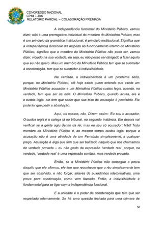 CONGRESSO NACIONAL
CPMI – JBS
RELATÓRIO PARCIAL – COLABORAÇÃO PREMIADA
50
A independência funcional do Ministério Público, vamos
dizer, não é uma prerrogativa individual do membro do Ministério Público, mas
é um princípio da gramática institucional, é princípio institucional. Significa que
a independência funcional diz respeito ao funcionamento interno do Ministério
Público, significa que o membro do Ministério Público não pode ser, vamos
dizer, viciado na sua vontade, ou seja, eu não posso ser obrigado a fazer aquilo
que eu não quero. Mas um membro do Ministério Público tem que se submeter
à coordenação, tem que se submeter à indivisibilidade.
Na verdade, a indivisibilidade é um problema sério,
porque, no Ministério Público, até hoje existe quem entenda que existe um
Ministério Público acusador e um Ministério Público custos legis, quando, na
verdade, tem que ser os dois. O Ministério Público, quando acusa, ele é
o custos legis, ele tem que saber que sua tese de acusação é provisória. Ele
pode ter que pedir a absolvição.
Aqui, os nossos, não. Dizem assim: ‘Eu sou o acusador.
O custos legis é o colega lá no tribunal, na segunda instância. Ele depois vai
verificar se a gente agiu dentro da lei, mas eu sou só acusador’. Não! Todo
membro do Ministério Público é, ao mesmo tempo, custos legis, porque a
acusação não é uma atividade de um Ferrabrás simplesmente, a qualquer
preço. Acusação é algo que tem que ser balizado naquilo que nós chamamos
de verdade provada – eu não gosto da expressão ‘verdade real’, porque, na
verdade, ‘verdade real’ é uma expressão confusa, mas verdade provada.
Então, se o Ministério Público não consegue a prova
daquilo que ele afirmou, ele tem que reconhecer que o réu simplesmente tem
que ser absolvido, e não forçar, através de puxadinhos interpretativos, uma
prova para condenação, como vem fazendo. Então, a indivisibilidade é
fundamental para se ligar com a independência funcional.
E a unidade é o poder de coordenação que tem que ser
respeitado internamente. Se há uma questão fechada para uma câmara de
 