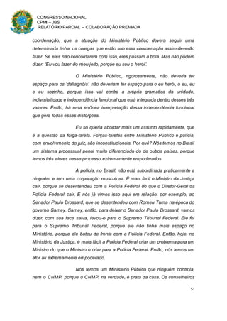 CONGRESSO NACIONAL
CPMI – JBS
RELATÓRIO PARCIAL – COLABORAÇÃO PREMIADA
51
coordenação, que a atuação do Ministério Público deverá seguir uma
determinada linha, os colegas que estão sob essa coordenação assim deverão
fazer. Se eles não concordarem com isso, eles passam a bola. Mas não podem
dizer: ‘Eu vou fazer do meu jeito, porque eu sou o herói’.
O Ministério Público, rigorosamente, não deveria ter
espaço para os ‘dallagnóis’, não deveriam ter espaço para o eu herói, o eu, eu
e eu sozinho, porque isso vai contra a própria gramática da unidade,
indivisibilidade e independência funcional que está integrada dentro desses três
valores. Então, há uma errônea interpretação dessa independência funcional
que gera todas essas distorções.
Eu só queria abordar mais um assunto rapidamente, que
é a questão da força-tarefa. Forças-tarefas entre Ministério Público e polícia,
com envolvimento do juiz, são inconstitucionais. Por quê? Nós temos no Brasil
um sistema processual penal muito diferenciado do de outros países, porque
temos três atores nesse processo extremamente empoderados.
A polícia, no Brasil, não está subordinada praticamente a
ninguém e tem uma corporação musculosa. É mais fácil o Ministro da Justiça
cair, porque se desentendeu com a Polícia Federal do que o Diretor-Geral da
Polícia Federal cair. E nós já vimos isso aqui em relação, por exemplo, ao
Senador Paulo Brossard, que se desentendeu com Romeu Tuma na época do
governo Sarney. Sarney, então, para deixar o Senador Paulo Brossard, vamos
dizer, com sua face salva, levou-o para o Supremo Tribunal Federal. Ele foi
para o Supremo Tribunal Federal, porque ele não tinha mais espaço no
Ministério, porque ele bateu de frente com a Polícia Federal. Então, hoje, no
Ministério da Justiça, é mais fácil a Polícia Federal criar um problema para um
Ministro do que o Ministro o criar para a Polícia Federal. Então, nós temos um
ator ali extremamente empoderado.
Nós temos um Ministério Público que ninguém controla,
nem o CNMP, porque o CNMP, na verdade, é prata da casa. Os conselheiros
 