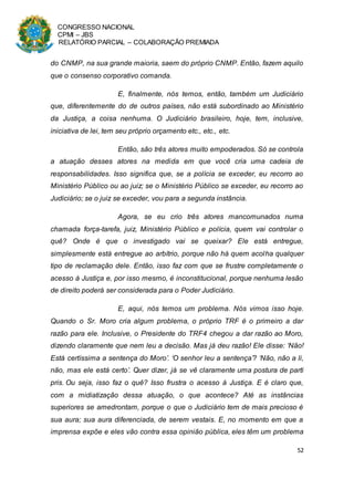 CONGRESSO NACIONAL
CPMI – JBS
RELATÓRIO PARCIAL – COLABORAÇÃO PREMIADA
52
do CNMP, na sua grande maioria, saem do próprio CNMP. Então, fazem aquilo
que o consenso corporativo comanda.
E, finalmente, nós temos, então, também um Judiciário
que, diferentemente do de outros países, não está subordinado ao Ministério
da Justiça, a coisa nenhuma. O Judiciário brasileiro, hoje, tem, inclusive,
iniciativa de lei, tem seu próprio orçamento etc., etc., etc.
Então, são três atores muito empoderados. Só se controla
a atuação desses atores na medida em que você cria uma cadeia de
responsabilidades. Isso significa que, se a polícia se exceder, eu recorro ao
Ministério Público ou ao juiz; se o Ministério Público se exceder, eu recorro ao
Judiciário; se o juiz se exceder, vou para a segunda instância.
Agora, se eu crio três atores mancomunados numa
chamada força-tarefa, juiz, Ministério Público e polícia, quem vai controlar o
quê? Onde é que o investigado vai se queixar? Ele está entregue,
simplesmente está entregue ao arbítrio, porque não há quem acolha qualquer
tipo de reclamação dele. Então, isso faz com que se frustre completamente o
acesso à Justiça e, por isso mesmo, é inconstitucional, porque nenhuma lesão
de direito poderá ser considerada para o Poder Judiciário.
E, aqui, nós temos um problema. Nós vimos isso hoje.
Quando o Sr. Moro cria algum problema, o próprio TRF é o primeiro a dar
razão para ele. Inclusive, o Presidente do TRF4 chegou a dar razão ao Moro,
dizendo claramente que nem leu a decisão. Mas já deu razão! Ele disse: ‘Não!
Está certíssima a sentença do Moro’. ‘O senhor leu a sentença’? ‘Não, não a li,
não, mas ele está certo’. Quer dizer, já se vê claramente uma postura de parti
pris. Ou seja, isso faz o quê? Isso frustra o acesso à Justiça. E é claro que,
com a midiatização dessa atuação, o que acontece? Até as instâncias
superiores se amedrontam, porque o que o Judiciário tem de mais precioso é
sua aura; sua aura diferenciada, de serem vestais. E, no momento em que a
imprensa expõe e eles vão contra essa opinião pública, eles têm um problema
 