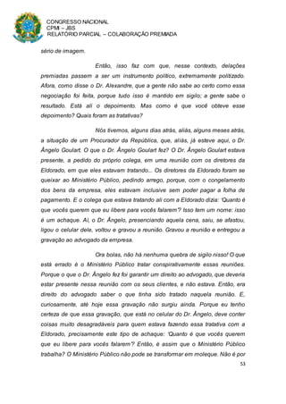 CONGRESSO NACIONAL
CPMI – JBS
RELATÓRIO PARCIAL – COLABORAÇÃO PREMIADA
53
sério de imagem.
Então, isso faz com que, nesse contexto, delações
premiadas passem a ser um instrumento político, extremamente politizado.
Afora, como disse o Dr. Alexandre, que a gente não sabe ao certo como essa
negociação foi feita, porque tudo isso é mantido em sigilo; a gente sabe o
resultado. Está ali o depoimento. Mas como é que você obteve esse
depoimento? Quais foram as tratativas?
Nós tivemos, alguns dias atrás, aliás, alguns meses atrás,
a situação de um Procurador da República, que, aliás, já esteve aqui, o Dr.
Ângelo Goulart. O que o Dr. Ângelo Goulart fez? O Dr. Ângelo Goulart estava
presente, a pedido do próprio colega, em uma reunião com os diretores da
Eldorado, em que eles estavam tratando... Os diretores da Eldorado foram se
queixar ao Ministério Público, pedindo arrego, porque, com o congelamento
dos bens da empresa, eles estavam inclusive sem poder pagar a folha de
pagamento. E o colega que estava tratando ali com a Eldorado dizia: ‘Quanto é
que vocês querem que eu libere para vocês falarem’? Isso tem um nome: isso
é um achaque. Aí, o Dr. Ângelo, presenciando aquela cena, saiu, se afastou,
ligou o celular dele, voltou e gravou a reunião. Gravou a reunião e entregou a
gravação ao advogado da empresa.
Ora bolas, não há nenhuma quebra de sigilo nisso! O que
está errado é o Ministério Público tratar conspirativamente essas reuniões.
Porque o que o Dr. Ângelo fez foi garantir um direito ao advogado, que deveria
estar presente nessa reunião com os seus clientes, e não estava. Então, era
direito do advogado saber o que tinha sido tratado naquela reunião. E,
curiosamente, até hoje essa gravação não surgiu ainda. Porque eu tenho
certeza de que essa gravação, que está no celular do Dr. Ângelo, deve conter
coisas muito desagradáveis para quem estava fazendo essa tratativa com a
Eldorado, precisamente este tipo de achaque: ‘Quanto é que vocês querem
que eu libere para vocês falarem’? Então, é assim que o Ministério Público
trabalha? O Ministério Público não pode se transformar em moleque. Não é por
 