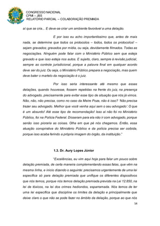 CONGRESSO NACIONAL
CPMI – JBS
RELATÓRIO PARCIAL – COLABORAÇÃO PREMIADA
54
aí que se cria... E deve-se criar um ambiente favorável a uma delação.
E por isso eu acho importantíssimo que, antes de mais
nada, se determine que todos os protocolos – todos, todos os protocolos! –
sejam gravados; gravados por mídia, ou seja, devidamente filmados. Todas as
negociações. Ninguém pode falar com o Ministério Público sem que esteja
gravado e que isso esteja nos autos. E sujeito, claro, sempre à revisão judicial,
sempre ao controle jurisdicional, porque a palavra final em qualquer acordo
deve ser do juiz. Ou seja, o Ministério Público prepara a negociação, mas quem
deve bater o martelo da negociação é o juiz.
Por isso seria interessante até mesmo que essas
delações, quando houvesse, fossem repetidas na frente do juiz, na presença
do advogado, precisamente para evitar esse tipo de situação que nós já vimos.
Não, não, não precisa, como no caso da Meire Poza, não é isso? ‘Não precisa
trazer seu advogado. Melhor que você venha aqui sem o seu advogado’. O que
é um absurdo! Até esse tipo de recomendação! Isso aí não foi no Ministério
Público, foi na Polícia Federal. Disseram para ela não ir com advogado, porque
senão isso pioraria as coisas. Olha em que pé nós chegamos. Então, essa
atuação conspirativa do Ministério Público e da polícia precisa ser coibida,
porque isso acaba ferindo a própria imagem do órgão, da instituição.”
1.3. Dr. Aury Lopes Júnior
“Excelências, eu vim aqui hoje para falar um pouco sobre
delação premiada, de certa maneira complementando essas falas, que vêm na
mesma linha, e inicio dizendo o seguinte: precisamos urgentemente de uma lei
específica só para delação premiada que unifique os diferentes dispositivos
que nós temos, porque nós temos delação premiada prevista na Lei 12.850, na
lei de tóxicos, na lei dos crimes hediondos, esparramada. Nós temos de ter
uma lei específica que discipline os limites da delação e principalmente que
deixe claro o que não se pode fazer no âmbito da delação, porque ao que nós
 
