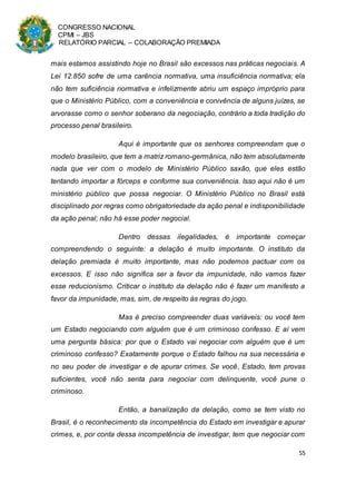 CONGRESSO NACIONAL
CPMI – JBS
RELATÓRIO PARCIAL – COLABORAÇÃO PREMIADA
55
mais estamos assistindo hoje no Brasil são excessos nas práticas negociais. A
Lei 12.850 sofre de uma carência normativa, uma insuficiência normativa; ela
não tem suficiência normativa e infelizmente abriu um espaço impróprio para
que o Ministério Público, com a conveniência e conivência de alguns juízes, se
arvorasse como o senhor soberano da negociação, contrário a toda tradição do
processo penal brasileiro.
Aqui é importante que os senhores compreendam que o
modelo brasileiro, que tem a matriz romano-germânica, não tem absolutamente
nada que ver com o modelo de Ministério Público saxão, que eles estão
tentando importar a fórceps e conforme sua conveniência. Isso aqui não é um
ministério público que possa negociar. O Ministério Público no Brasil está
disciplinado por regras como obrigatoriedade da ação penal e indisponibilidade
da ação penal; não há esse poder negocial.
Dentro dessas ilegalidades, é importante começar
compreendendo o seguinte: a delação é muito importante. O instituto da
delação premiada é muito importante, mas não podemos pactuar com os
excessos. E isso não significa ser a favor da impunidade, não vamos fazer
esse reducionismo. Criticar o instituto da delação não é fazer um manifesto a
favor da impunidade, mas, sim, de respeito às regras do jogo.
Mas é preciso compreender duas variáveis: ou você tem
um Estado negociando com alguém que é um criminoso confesso. E aí vem
uma pergunta básica: por que o Estado vai negociar com alguém que é um
criminoso confesso? Exatamente porque o Estado falhou na sua necessária e
no seu poder de investigar e de apurar crimes. Se você, Estado, tem provas
suficientes, você não senta para negociar com delinquente, você pune o
criminoso.
Então, a banalização da delação, como se tem visto no
Brasil, é o reconhecimento da incompetência do Estado em investigar e apurar
crimes, e, por conta dessa incompetência de investigar, tem que negociar com
 