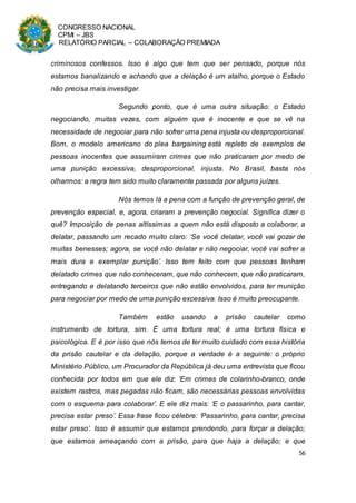CONGRESSO NACIONAL
CPMI – JBS
RELATÓRIO PARCIAL – COLABORAÇÃO PREMIADA
56
criminosos confessos. Isso é algo que tem que ser pensado, porque nós
estamos banalizando e achando que a delação é um atalho, porque o Estado
não precisa mais investigar.
Segundo ponto, que é uma outra situação: o Estado
negociando, muitas vezes, com alguém que é inocente e que se vê na
necessidade de negociar para não sofrer uma pena injusta ou desproporcional.
Bom, o modelo americano do plea bargaining está repleto de exemplos de
pessoas inocentes que assumiram crimes que não praticaram por medo de
uma punição excessiva, desproporcional, injusta. No Brasil, basta nós
olharmos: a regra tem sido muito claramente passada por alguns juízes.
Nós temos lá a pena com a função de prevenção geral, de
prevenção especial, e, agora, criaram a prevenção negocial. Significa dizer o
quê? Imposição de penas altíssimas a quem não está disposto a colaborar, a
delatar, passando um recado muito claro: ‘Se você delatar, você vai gozar de
muitas benesses; agora, se você não delatar e não negociar, você vai sofrer a
mais dura e exemplar punição’. Isso tem feito com que pessoas tenham
delatado crimes que não conheceram, que não conhecem, que não praticaram,
entregando e delatando terceiros que não estão envolvidos, para ter munição
para negociar por medo de uma punição excessiva. Isso é muito preocupante.
Também estão usando a prisão cautelar como
instrumento de tortura, sim. É uma tortura real; é uma tortura física e
psicológica. E é por isso que nós temos de ter muito cuidado com essa história
da prisão cautelar e da delação, porque a verdade é a seguinte: o próprio
Ministério Público, um Procurador da República já deu uma entrevista que ficou
conhecida por todos em que ele diz: ‘Em crimes de colarinho-branco, onde
existem rastros, mas pegadas não ficam, são necessárias pessoas envolvidas
com o esquema para colaborar’. E ele diz mais: ‘E o passarinho, para cantar,
precisa estar preso’. Essa frase ficou célebre: ‘Passarinho, para cantar, precisa
estar preso’. Isso é assumir que estamos prendendo, para forçar a delação;
que estamos ameaçando com a prisão, para que haja a delação; e que
 