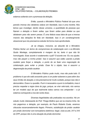 CONGRESSO NACIONAL
CPMI – JBS
RELATÓRIO PARCIAL – COLABORAÇÃO PREMIADA
57
estamos soltando com a promessa da delação.
Então, quando o Ministério Público Federal diz que uma
parcela imensa dos delatores estava em liberdade, isso é uma mentira. Nós
temos que investigar, dentro desse universo, a quantidade de pessoas que
fizeram a delação e foram soltas, que foram soltas para delatar ou que
delataram para não serem presas. É uma falácia essa ideia de que a imensa
maioria das delações foi feita em liberdade. Isso é um constrangimento
situacional que nós precisamos estudar de forma mais aprofundada.
Já se chegou, inclusive, ao absurdo de o Ministério
Público fechar um termo de compromisso de colaboração com o ex-Ministro
Guido Mantega, completamente à margem da lei, tanto é que não foi
homologado. Esse acordo é exatamente o quê? O acordo era: ‘Eu vou ajudar,
mas não peçam a minha prisão’. Isso é assumir que estão usando a prisão
cautelar para forçar a delação, a ponto de se fazer uma negociação de
colaboração para evitar a prisão. Esse foi o objeto. Isso é assumir a
degeneração da prisão cautelar.
O Ministério Público pode muito, mas não pode tudo. O
problema é que ele está avocando para si um poder soberano e para além dos
seus limites de atuação, e nós precisamos ter muito cuidado, porque isso não é
democrático. Essa é a questão. Punir é necessário e punir é civilizatório, mas é
preciso respeitar a regra clara do jogo, porque, se virar vale-tudo, nós vamos
ter um modelo aqui de que realmente todos vamos nos arrepender – e já
estamos começando a nos dar conta disso.
Diversas ilegalidades são praticadas nos acordos. Há um
estudo muito interessante do Prof. Thiago Bottino que vai na mesma linha. Se
nós pegarmos a delação, por exemplo, de Paulo Roberto Costa, veremos
cláusulas escancaradamente ilegais. Primeiro, substituição da prisão cautelar
por prisão domiciliar com tornozeleira eletrônica: ilegal, viola os arts. 317 e 318
do CPP, porque não é uma situação de prisão domiciliar.
 