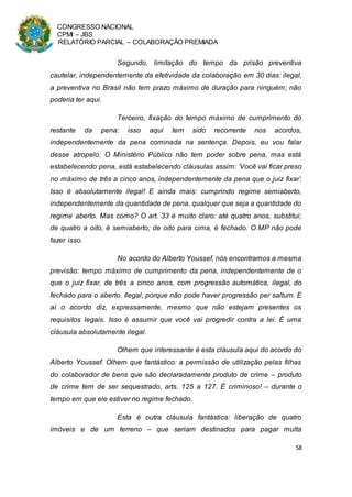 CONGRESSO NACIONAL
CPMI – JBS
RELATÓRIO PARCIAL – COLABORAÇÃO PREMIADA
58
Segundo, limitação do tempo da prisão preventiva
cautelar, independentemente da efetividade da colaboração em 30 dias: ilegal,
a preventiva no Brasil não tem prazo máximo de duração para ninguém; não
poderia ter aqui.
Terceiro, fixação do tempo máximo de cumprimento do
restante da pena: isso aqui tem sido recorrente nos acordos,
independentemente da pena cominada na sentença. Depois, eu vou falar
desse atropelo. O Ministério Público não tem poder sobre pena, mas está
estabelecendo pena, está estabelecendo cláusulas assim: ‘Você vai ficar preso
no máximo de três a cinco anos, independentemente da pena que o juiz fixar’.
Isso é absolutamente ilegal! E ainda mais: cumprindo regime semiaberto,
independentemente da quantidade de pena, qualquer que seja a quantidade do
regime aberto. Mas como? O art. 33 é muito claro: até quatro anos, substitui;
de quatro a oito, é semiaberto; de oito para cima, é fechado. O MP não pode
fazer isso.
No acordo do Alberto Youssef, nós encontramos a mesma
previsão: tempo máximo de cumprimento da pena, independentemente de o
que o juiz fixar, de três a cinco anos, com progressão automática, ilegal, do
fechado para o aberto. Ilegal, porque não pode haver progressão per saltum. E
aí o acordo diz, expressamente, mesmo que não estejam presentes os
requisitos legais. Isso é assumir que você vai progredir contra a lei. É uma
cláusula absolutamente ilegal.
Olhem que interessante é esta cláusula aqui do acordo do
Alberto Youssef. Olhem que fantástico: a permissão de utilização pelas filhas
do colaborador de bens que são declaradamente produto de crime – produto
de crime tem de ser sequestrado, arts. 125 a 127. É criminoso! – durante o
tempo em que ele estiver no regime fechado.
Esta é outra cláusula fantástica: liberação de quatro
imóveis e de um terreno – que seriam destinados para pagar multa
 