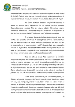 CONGRESSO NACIONAL
CPMI – JBS
RELATÓRIO PARCIAL – COLABORAÇÃO PREMIADA
59
compensatória – sempre que o auxílio do colaborador superar 50 vezes o valor
do imóvel. Explico: cada vez que a delação permitir uma recuperação de 50
vezes o valor de um imóvel, libera-se um imóvel. Isso é absolutamente ilegal!
No acordo do Pedro Barusco: cumprimento de todas as
penas em regime aberto diferenciado. Só um detalhe que vou antecipar.
Sistematicamente, ouve-se falar em regime aberto diferenciado, regime
semiaberto diferenciado. Diferenciado do quê? Do que está na lei, porque a lei
não conhece, porque o Código Penal nunca viu. É absolutamente ilegal!
E aí segue: dois anos, independentemente da pena que
venha a ser aplicada, cumulação de prestação de serviços à comunidade, o
que não podia; obrigação de o MPF pleitear que não sejam aplicadas sanções
ao colaborador ou às suas empresas – o MP não pode fazer isso – nas ações
cíveis e de improbidade. Improbidade administrativa é indisponível. O MP não
pode se comprometer a não perseguir a improbidade. Absolutamente ilegal!
Isso rompe com a relação custo-benefício estabelecida na lei.
Mas não são só essas. Nós encontramos o Ministério
Público se obrigando a conceder perdão judicial. Isso não é poder dele. Está
aqui e eu mostrei. Isso aqui é um acordo de delação premiada feito que tem
uma cláusula fantástica em que o colaborador se obriga a não frequentar casas
de jogos e prostituição. Isso não tem nenhuma relação com o clima econômico.
É uma cláusula moral, de conteúdo moral feita ao bel criterio do moralista de
plantão. Isso não está na lei. Estamos confundindo legalidade com moralidade.
Quem decide sobre pena é juiz. Quem fixa a pena é juiz.
O que a lei permite é que você tenha uma redução de até dois terços, mas o
MP não pode dizer que a pena vai ser de X anos e nem que a pena vai ser no
máximo de dois anos. Isso é completamente ilegal! O limite que a lei determina
é o de dar redução de até dois terços, mas quem fixa a pena é o juiz. Não pode
criar regime semiaberto diferenciado, aberto diferenciado. O MP não pode fazer
acordo, como eu tenho aqui na mão, fixando uma pena de 15 anos. Quem fixa
 