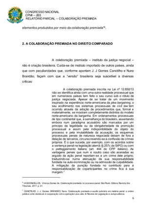 CONGRESSO NACIONAL
CPMI – JBS
RELATÓRIO PARCIAL – COLABORAÇÃO PREMIADA
6
elementos produzidos por meio da colaboração premiada”6.
2. A COLABORAÇÃO PREMIADA NO DIREITO COMPARADO
A colaboração premiada – instituto da justiça negocial –
não é criação brasileira. Cuida-se de instituto importado de outros países, ainda
que com peculiaridades que, conforme apontam J. J Gomes Canotilho e Nuno
Brandão, façam com que a “versão” brasileira seja suscetível a diversas
críticas:
A colaboração premiada inscrita na Lei nº 12.850/13
não se identifica ainda com uma outra realidade processual que
em numerosos países tem feito o seu curso sob o rótulo de
justiça negociada. Apesar de se tratar de um movimento
inspirado na experiência norte-americana da plea bargaining, o
seu acolhimento nos sistemas processuais de civil law tem
ocorrido através da adoção de procedimentos que, formal e
materialmente, se mostram completamente distintos do modelo
norte-americano da barganha. Em ordenamentos processuais
de tipo continental que, à semelhança do brasileiro, assentando
embora num paradigma acusatório são marcados por um
princípio da legalidade ou da obrigatoriedade da promoção
processual e assim pela indisponibilidade do objeto do
processo e pela imutabilidade da acusação, os esquemas
processuais penais de natureza negociada deixam de fora a
delação de terceiros, circunscrevendo-se à confissão de crimes
próprios. É o que sucede, por exemplo, com os acordos sobre
a sentença penal na legislação alemã (§ 257c da StPO) ou com
o patteggiamento italiano (art. 444 do CPP italiano). As
vantagens penais que num e noutro caso são acenadas ao
arguido da ação penal reportam-se a um crime dele próprio,
traduzindo-se numa atenuação da sua responsabilidade
fundada na auto-incriminação ou na admissão de culpabilidade.
A mitigação da punição fundada no contributo para a
responsabilização de coparticipantes no crime fica à sua
margem.7
6
VASCONCELLOS, Vinicius Gomes de. Colaboração premiada no processo penal. São Paulo: Editora Revista dos
Tribunais, 2017, p. 51.
7
CANOTILHO, J. J. Gomes; BRANDÃO, Nuno. Colaboração premiada e auxílio judiciário em matéria penal: a ordem
pública como obstáculo à cooperação com a operação Lava Jato. In Revista de Legislação e Jurisprudência.
 