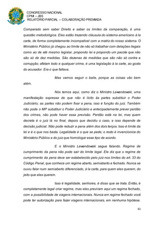 CONGRESSO NACIONAL
CPMI – JBS
RELATÓRIO PARCIAL – COLABORAÇÃO PREMIADA
61
Comparado sem saber Direito e saber os limites da comparação, é uma
questão metodológica. Eles estão trazendo cláusula do sistema americano à la
carte, de forma completamente incompatível com a matriz do nosso sistema. O
Ministério Público já chegou ao limite de não só trabalhar com delações ilegais
como ao de até mesmo legislar, propondo lei e propondo um pacote que não
são só de dez medidas. São dezenas de medidas que são não só contra a
corrupção; afetam todo e qualquer crime, é uma legislação à la carte, ao gosto
do acusador. Era o que faltava.
Mas vamos seguir o baile, porque as coisas vão bem
além.
Nós temos aqui, como diz o Ministro Lewandowski, uma
manifestação expressa de que não é lícito às partes substituir o Poder
Judiciário; as partes não podem fixar a pena, isso é função do juiz. Também
não pode o MP substituir o Poder Judiciário e antecipadamente prever perdão
dos crimes, não pode haver essa previsão. Perdão está na lei, mas quem
decreta é o juiz lá no final, depois que decidiu o caso, e isso depende de
decisão judicial. Não pode reduzir a pena além dos dois terços. Isso é limite da
lei e é o que nos basta. Legalidade é o que se pede; o resto é invencionice do
Ministério Público e do juiz que homologar esse tipo de acordo.
E o Ministro Lewandowski segue falando. Regime de
cumprimento da pena não pode sair do limite legal. Ele diz que o regime de
cumprimento da pena deve ser estabelecido pelo juiz nos limites do art. 33 do
Código Penal, que conhece um regime aberto, semiaberto e fechado. Nunca se
ouviu falar num semiaberto diferenciado, à la carte, para quem eles querem, do
jeito que eles querem.
Isso é legalidade, senhores, é disso que se trata. Então, é
completamente legal criar regime, mas eles previram aqui um regime fechado,
com a possibilidade de viagens internacionais. Nunca em regime fechado você
pode ter autorização para fazer viagens internacionais, em nenhuma hipótese.
 