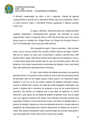 CONGRESSO NACIONAL
CPMI – JBS
RELATÓRIO PARCIAL – COLABORAÇÃO PREMIADA
62
O Ministro Lewandowski vai além e diz o seguinte: ‘Validar tal aspecto
corresponderia a permitir que o Ministério Público atue como legislador’. Esta é
a minha primeira crítica, o Ministério Público legislando e fazendo acordos
contra a lei.
E segue o Ministro: ‘Seria permitido que o órgão acusador
pudesse estabelecer, antecipadamente, sanções não previstas no nosso
ordenamento’. Esta é a segunda tônica: o MP não pode fazer isso. Um acordo
jamais pode se sobrepor ao Código Penal, ao Código de Processo Penal, à
LEP e à Constituição, mas é isso que estão fazendo.
Há a questão do sigilo. Todos os acordos... Não vou dizer
todos, mas a imensa maioria dos acordos contém cláusula de sigilo, é óbvio.
Mas há um sigilo à la carte, que compromete o delator e permite que o MP
decida sobre o sigilo. Não! Quem decide sobre sigilo de uma delação é o juiz, e
o limite desse sigilo está imposto pela lei, por uma decisão judicial. Nós não
podemos mais tolerar vazamentos convenientes de delação, como está sendo
feito; são vazamentos absolutamente criminosos.
E mais: essa história de delação premiada virar pauta de
grandes jornais e da grande mídia e pauta de dias e dias dos principais jornais
da televisão, além de ser ilegal, porque muitas vezes é um vazamento ilegal,
também é um tiro no pé do próprio instituto da delação premiada, porque,
quando o delator faz o acordo, ele sabe que está entregando informação, que
aquilo é sigiloso até o momento do processo e que vai ser usado dentro do
processo. Ele jamais vai imaginar que a cara dele vai aparecer no Jornal
Nacional e que aquilo vai ser objeto de debate na grande mídia. Isso vai fazer
com que algumas pessoas não façam mais delação premiada, porque essa
exposição midiática é nociva para todo mundo, sem falar um detalhe básico: a
palavra do delator é apenas um meio de obtenção de prova, e muitas vidas dos
delatados são destroçadas pelo simples depoimento do delator que vai para a
mídia. Nós estamos destruindo vidas a partir de algo que não tem esse poder e
que nem poderia ter. Então, temos de ter muito mais cautela.
 