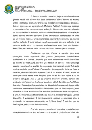 CONGRESSO NACIONAL
CPMI – JBS
RELATÓRIO PARCIAL – COLABORAÇÃO PREMIADA
63
E, falando em valor probatório, hoje se está fazendo uma
grande fraude, que é: você não pode condenar só com a palavra do delator;
então, você faz as chamadas práticas de corroboração recíprocas ou cruzadas.
Sabem como são as denúncias do Ministério Público? Arrolam dez pessoas
como testemunhas para comprovar a delação. Dessas dez, um é o delegado
da Polícia Federal e nove são delatores, que estão corroborando uma delação
com a palavra de outros delatores. É uma circularidade hermenêutica em cima
de um mesmo núcleo, é uma circularidade argumentativa em cima do mesmo
núcleo: delação. É uma delação sendo corroborada por uma delação, e as
pessoas estão sendo condenadas exclusivamente com base em delação.
Ponto! Nós temos de ter muito cuidado também com esse tipo de situação.
Finalizando, eu vou chamar a atenção para uma
passagem muito importante dos juristas portugueses mundialmente
conhecidos, J. J. Gomes Canotilho, que é um dos maiores constitucionalistas
do mundo, e o Prof. Nuno Brandão. Eles fizeram um parecer – virou um artigo
depois – analisando o pedido de cooperação internacional que foi feito pela
Justiça brasileira para Portugal. Esse pedido de cooperação tinha por base a
delação premiada do Paulo Roberto Costa e do Alberto Youssef, e eles se
debruçam sobre essas duas delações para ver se elas são legais à luz do
sistema português, mas à luz do sistema brasileiro também, porque são
profundos conhecedores. E olhem o que dizem o Prof. Canotilho e o Prof. Nuno
Brandão: ‘Essas delações brasileiras [ou à brasileira] padecem de tantas e tão
ostensivas ilegalidades e inconstitucionalidades, que, de forma alguma, pode
admitir-se o uso e a valoração dos meios de prova através delas conseguidos’.
É um dos maiores constitucionalistas do mundo o professor português Gomes
Canotilho. E prossegue: ‘É terminantemente proibida a promessa e/ou a
concessão de vantagens desprovidas de [...] base legal’. É tudo isto que eu
falei: regime, pena, forma de cumprimento.
E aí eles seguem, ressaltando que não é possível reduzir
uma pena em mais de dois terços ou conceder perdão judicial a um crime não
 