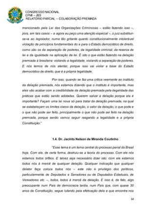 CONGRESSO NACIONAL
CPMI – JBS
RELATÓRIO PARCIAL – COLABORAÇÃO PREMIADA
64
mencionado pela Lei das Organizações Criminosas – estão fazendo isso –,
pois, em tais casos – e agora eu peço uma atenção especial –, o juiz substituir-
se-ia ao legislador, numa tão gritante quanto constitucionalmente intolerável
violação de princípios fundamentais do e para o Estado democrático de direito,
como são os da separação de poderes, da legalidade criminal, da reserva de
lei e da igualdade na aplicação da lei. É isto o que estão fazendo na delação
premiada à brasileira: violando a legalidade, violando a separação de poderes.
E nós temos de nos atentar, porque isso vai violar a base do Estado
democrático de direito, que é a própria legalidade.
Por isso, quando se faz uma crítica veemente ao instituto
da delação premiada, nós estamos dizendo que o instituto é importante, mas
eles vão acabar com a credibilidade da delação premiada pela ilegalidade das
práticas que estão sendo adotadas. Querem salvar a delação porque ela é
importante? Façam uma lei nova só para tratar da delação premiada, na qual
se estabeleçam os limites claros da delação, o valor da delação, o que pode e
o que não pode ser feito, principalmente o que não pode ser feito na delação
premiada, porque senão vamos seguir rasgando a legalidade e a própria
Constituição.”
1.4. Dr. Jacinto Nelson de Miranda Coutinho
“Esse tema é um tema central do processo penal do Brasil
hoje. Com ele, de certa forma, destruiu-se a teoria do processo. Com ele nós
estamos todos órfãos. E talvez seja necessário dizer isto: com ele estamos
todos nós à mercê de qualquer delação. Qualquer indicação que qualquer
delator faça coloca todos nós – este não é privilégio dos políticos,
particularmente de Deputados e Senadores ou de Deputados Estaduais, de
Vereadores etc. –, todos, todos à mercê da delação. E isso é, de fato, algo
preocupante num País de democracia tardia, num País que, com quase 30
anos de Constituição, segue lutando pela efetivação dela e que encontra nos
 