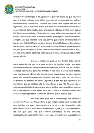CONGRESSO NACIONAL
CPMI – JBS
RELATÓRIO PARCIAL – COLABORAÇÃO PREMIADA
65
inimigos da Constituição e da legalidade a principal causa do que se passa
com a própria delação, um instituto importado do common law, um sistema
eminentemente diferenciado, diferente do nosso pela própria estrutura da
legalidade. Não é por outro motivo que eles nos denominam de civil law, o
nosso sistema, para mostrar que é um sistema edificado em leis e em que as
leis funcionam na estrutura hierárquica, em que a lei funciona, começando pela
própria Constituição, como a base do modelo a ser seguido, em consequência,
a reger a vida das pessoas. Para eles, salvo o que externa a Constituição que
fizeram nos Estados Unidos, ou se se tomar a Magna Carta com a Constituição
dos ingleses, a estrutura legal, a estrutura técnica é fundada primordialmente
em princípios, em alguns que eles chamam de princípios imemoráveis do reino,
general immemorial, costumes imemoráveis do reino, dos quais eles não têm
sequer a fonte.
Essa é a razão pela qual ora eles fundam todo o direito
numa principiologia que dá a eles, na face da estrutura social, uma base
eminentemente moral e por isso falam de uma moral pública. Nós, ao contrário,
no nosso sistema, não deixamos de lado a moral, muito menos a moral pública,
mas nos regemos não por ela, nem devemos nos reger por ela, nos regemos
pelas leis, porque incorporamos a moral nas leis, usando para tanto a política e
os políticos na estrutura do Poder Legislativo. É por isso que a política é tão
importante, que os políticos são tão importantes e que não há, para nós, a
mínima possibilidade de democracia sem a política, sem os políticos, sem as
leis e sem respeito às leis. Quem sabe para começar a tratar desse tema seja
necessário começar assim, justamente porque o que se cobra é isso?
Por outro lado, para nós, a principiologia que informa a
construção das nossas leis, portanto a que obriga a todos, vem marcada por
uma estrutura que, como sabemos todos, a par do princípio democrático e do
princípio republicano, coloca cada Poder no seu lugar e que, por consequência,
faz com que todos nós que estamos submetidos às leis tenhamos,
invariavelmente, justamente porque são elas, nos textos que expressam as
 