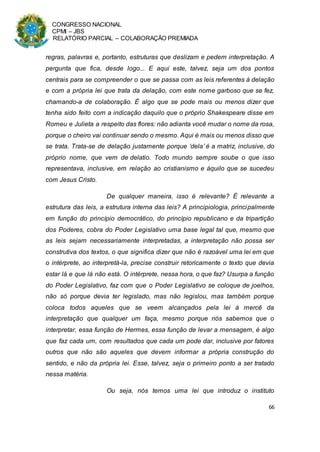 CONGRESSO NACIONAL
CPMI – JBS
RELATÓRIO PARCIAL – COLABORAÇÃO PREMIADA
66
regras, palavras e, portanto, estruturas que deslizam e pedem interpretação. A
pergunta que fica, desde logo... E aqui este, talvez, seja um dos pontos
centrais para se compreender o que se passa com as leis referentes à delação
e com a própria lei que trata da delação, com este nome garboso que se fez,
chamando-a de colaboração. É algo que se pode mais ou menos dizer que
tenha sido feito com a indicação daquilo que o próprio Shakespeare disse em
Romeu e Julieta a respeito das flores: não adianta você mudar o nome da rosa,
porque o cheiro vai continuar sendo o mesmo. Aqui é mais ou menos disso que
se trata. Trata-se de delação justamente porque ‘dela’ é a matriz, inclusive, do
próprio nome, que vem de delatio. Todo mundo sempre soube o que isso
representava, inclusive, em relação ao cristianismo e àquilo que se sucedeu
com Jesus Cristo.
De qualquer maneira, isso é relevante? É relevante a
estrutura das leis, a estrutura interna das leis? A principiologia, principalmente
em função do princípio democrático, do princípio republicano e da tripartição
dos Poderes, cobra do Poder Legislativo uma base legal tal que, mesmo que
as leis sejam necessariamente interpretadas, a interpretação não possa ser
construtiva dos textos, o que significa dizer que não é razoável uma lei em que
o intérprete, ao interpretá-la, precise construir retoricamente o texto que devia
estar lá e que lá não está. O intérprete, nessa hora, o que faz? Usurpa a função
do Poder Legislativo, faz com que o Poder Legislativo se coloque de joelhos,
não só porque devia ter legislado, mas não legislou, mas também porque
coloca todos aqueles que se veem alcançados pela lei à mercê da
interpretação que qualquer um faça, mesmo porque nós sabemos que o
interpretar, essa função de Hermes, essa função de levar a mensagem, é algo
que faz cada um, com resultados que cada um pode dar, inclusive por fatores
outros que não são aqueles que devem informar a própria construção do
sentido, e não da própria lei. Esse, talvez, seja o primeiro ponto a ser tratado
nessa matéria.
Ou seja, nós temos uma lei que introduz o instituto
 