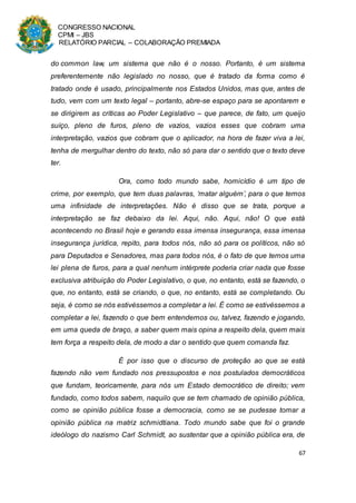 CONGRESSO NACIONAL
CPMI – JBS
RELATÓRIO PARCIAL – COLABORAÇÃO PREMIADA
67
do common law, um sistema que não é o nosso. Portanto, é um sistema
preferentemente não legislado no nosso, que é tratado da forma como é
tratado onde é usado, principalmente nos Estados Unidos, mas que, antes de
tudo, vem com um texto legal – portanto, abre-se espaço para se apontarem e
se dirigirem as críticas ao Poder Legislativo – que parece, de fato, um queijo
suíço, pleno de furos, pleno de vazios, vazios esses que cobram uma
interpretação, vazios que cobram que o aplicador, na hora de fazer viva a lei,
tenha de mergulhar dentro do texto, não só para dar o sentido que o texto deve
ter.
Ora, como todo mundo sabe, homicídio é um tipo de
crime, por exemplo, que tem duas palavras, ‘matar alguém’, para o que temos
uma infinidade de interpretações. Não é disso que se trata, porque a
interpretação se faz debaixo da lei. Aqui, não. Aqui, não! O que está
acontecendo no Brasil hoje e gerando essa imensa insegurança, essa imensa
insegurança jurídica, repito, para todos nós, não só para os políticos, não só
para Deputados e Senadores, mas para todos nós, é o fato de que temos uma
lei plena de furos, para a qual nenhum intérprete poderia criar nada que fosse
exclusiva atribuição do Poder Legislativo, o que, no entanto, está se fazendo, o
que, no entanto, está se criando, o que, no entanto, está se completando. Ou
seja, é como se nós estivéssemos a completar a lei. É como se estivéssemos a
completar a lei, fazendo o que bem entendemos ou, talvez, fazendo e jogando,
em uma queda de braço, a saber quem mais opina a respeito dela, quem mais
tem força a respeito dela, de modo a dar o sentido que quem comanda faz.
É por isso que o discurso de proteção ao que se está
fazendo não vem fundado nos pressupostos e nos postulados democráticos
que fundam, teoricamente, para nós um Estado democrático de direito; vem
fundado, como todos sabem, naquilo que se tem chamado de opinião pública,
como se opinião pública fosse a democracia, como se se pudesse tomar a
opinião pública na matriz schmidtiana. Todo mundo sabe que foi o grande
ideólogo do nazismo Carl Schmidt, ao sustentar que a opinião pública era, de
 