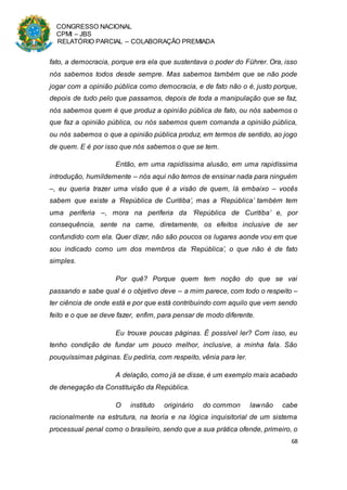 CONGRESSO NACIONAL
CPMI – JBS
RELATÓRIO PARCIAL – COLABORAÇÃO PREMIADA
68
fato, a democracia, porque era ela que sustentava o poder do Führer. Ora, isso
nós sabemos todos desde sempre. Mas sabemos também que se não pode
jogar com a opinião pública como democracia, e de fato não o é, justo porque,
depois de tudo pelo que passamos, depois de toda a manipulação que se faz,
nós sabemos quem é que produz a opinião pública de fato, ou nós sabemos o
que faz a opinião pública, ou nós sabemos quem comanda a opinião pública,
ou nós sabemos o que a opinião pública produz, em termos de sentido, ao jogo
de quem. E é por isso que nós sabemos o que se tem.
Então, em uma rapidíssima alusão, em uma rapidíssima
introdução, humildemente – nós aqui não temos de ensinar nada para ninguém
–, eu queria trazer uma visão que é a visão de quem, lá embaixo – vocês
sabem que existe a ‘República de Curitiba’, mas a ‘República’ também tem
uma periferia –, mora na periferia da ‘República de Curitiba’ e, por
consequência, sente na carne, diretamente, os efeitos inclusive de ser
confundido com ela. Quer dizer, não são poucos os lugares aonde vou em que
sou indicado como um dos membros da ‘República’, o que não é de fato
simples.
Por quê? Porque quem tem noção do que se vai
passando e sabe qual é o objetivo deve – a mim parece, com todo o respeito –
ter ciência de onde está e por que está contribuindo com aquilo que vem sendo
feito e o que se deve fazer, enfim, para pensar de modo diferente.
Eu trouxe poucas páginas. É possível ler? Com isso, eu
tenho condição de fundar um pouco melhor, inclusive, a minha fala. São
pouquíssimas páginas. Eu pediria, com respeito, vênia para ler.
A delação, como já se disse, é um exemplo mais acabado
de denegação da Constituição da República.
O instituto originário do common lawnão cabe
racionalmente na estrutura, na teoria e na lógica inquisitorial de um sistema
processual penal como o brasileiro, sendo que a sua prática ofende, primeiro, o
 