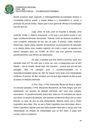 CONGRESSO NACIONAL
CPMI – JBS
RELATÓRIO PARCIAL – COLABORAÇÃO PREMIADA
69
devido processo legal; segundo, a inderrogabilidade da jurisdição; terceiro, a
moralidade pública; quarto, a ampla defesa e o contraditório; e, quinto, a
proibição de provas ilícitas. Vejam que é uma gama de ofensas à Constituição
que não tem fim.
Logo, antes de tudo, para se importar a delação, seria
coerente mudar o sistema processual, a fim que o juiz possa ocupar o seu
lugar constitucionalmente demarcado. Todavia, como se observa na prática, é
uma constante ampliação de seu raio de ação. É preciso, então, elaborar,
desde logo, regras claras capazes de esclarecer os pressupostos de aplicação
e os efeitos desse novo modelo negocial, de modo a suprir os espaços em
branco deixados pela Lei 12.850, de 2013, que vem gerando inúmeros
questionamentos, que devem ser observados.
Ou seja, a questão que fica, talvez a primeira, seria: tem
salvação essa lei? Do jeito que a coisa vai, com a insegurança que se tem
tratado – ela se mostra, desde logo, não razoável –, parece que ela não tem
salvação. Não há salvação para a constitucionalidade ou a
inconstitucionalidade dessa lei. Não há sequer como fazer uma interpretação
conforme. É preciso, de fato, construir uma lei que diga respeito de fato ao que
se passa na delação premiada.
O Prof. Aury, o Prof. Alexandre Morais da Rosa e, agora,
na semana passada, o Prof. Alexandre Wunderlich, de Porto Alegre, que vem
trabalhando nos acordos de delação premiada com mais dois colegas,
enunciaram 12 questionamentos, todos eles, todos os 12 marcados por aquilo
que foram os abusos da delação, que apontam exatamente disso que eu estou
falando, ou seja, de que se está interpretando, fazendo aquilo que o Poder
Legislativo deve fazer. Ora, se era o Poder Legislativo que devia fazer, deve o
Poder Legislativo legislar para que todos possam fazer sem o abuso que é da
interpretação, da direção da interpretação que se tem dado. E pega todo
mundo, esse é o problema.
 