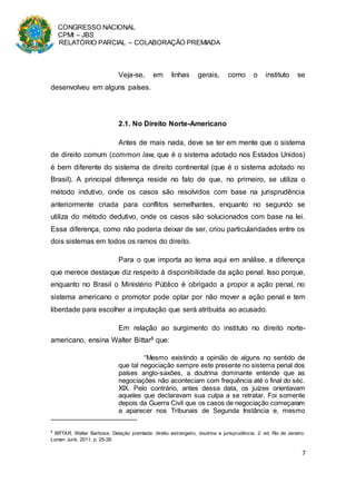 CONGRESSO NACIONAL
CPMI – JBS
RELATÓRIO PARCIAL – COLABORAÇÃO PREMIADA
7
Veja-se, em linhas gerais, como o instituto se
desenvolveu em alguns países.
2.1. No Direito Norte-Americano
Antes de mais nada, deve se ter em mente que o sistema
de direito comum (common law, que é o sistema adotado nos Estados Unidos)
é bem diferente do sistema de direito continental (que é o sistema adotado no
Brasil). A principal diferença reside no fato de que, no primeiro, se utiliza o
método indutivo, onde os casos são resolvidos com base na jurisprudência
anteriormente criada para conflitos semelhantes, enquanto no segundo se
utiliza do método dedutivo, onde os casos são solucionados com base na lei.
Essa diferença, como não poderia deixar de ser, criou particularidades entre os
dois sistemas em todos os ramos do direito.
Para o que importa ao tema aqui em análise, a diferença
que merece destaque diz respeito à disponibilidade da ação penal. Isso porque,
enquanto no Brasil o Ministério Público é obrigado a propor a ação penal, no
sistema americano o promotor pode optar por não mover a ação penal e tem
liberdade para escolher a imputação que será atribuída ao acusado.
Em relação ao surgimento do instituto no direito norte-
americano, ensina Walter Bittar8 que:
“Mesmo existindo a opinião de alguns no sentido de
que tal negociação sempre este presente no sistema penal dos
países anglo-saxões, a doutrina dominante entende que as
negociações não aconteciam com frequência até o final do séc.
XIX. Pelo contrário, antes dessa data, os juízes orientavam
aqueles que declaravam sua culpa a se retratar. Foi somente
depois da Guerra Civil que os casos de negociação começaram
a aparecer nos Tribunais de Segunda Instância e, mesmo
8
BITTAR, Walter Barbosa. Delação premiada: direito estrangeiro, doutrina e jurisprudência. 2. ed. Rio de Janeiro:
Lumen Juris, 2011, p. 25-26.
 