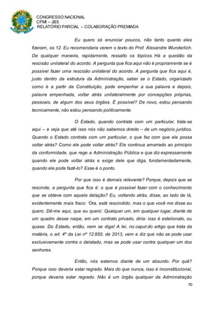 CONGRESSO NACIONAL
CPMI – JBS
RELATÓRIO PARCIAL – COLABORAÇÃO PREMIADA
70
Eu quero só enunciar poucos, não tanto quanto eles
fizeram, os 12. Eu recomendaria verem o texto do Prof. Alexandre Wunderlich.
De qualquer maneira, rapidamente, ressalto os tópicos. Há a questão da
rescisão unilateral do acordo. A pergunta que fica aqui não é propriamente se é
possível fazer uma rescisão unilateral do acordo. A pergunta que fica aqui é,
justo dentro da estrutura da Administração, saber se o Estado, organizado
como é a partir da Constituição, pode empenhar a sua palavra e depois,
palavra empenhada, voltar atrás unilateralmente por concepções próprias,
pessoais, de algum dos seus órgãos. É possível? De novo, estou pensando
tecnicamente, não estou pensando politicamente.
O Estado, quando contrata com um particular, trata-se
aqui – e veja que até isso nós não sabemos direito – de um negócio jurídico.
Quando o Estado contrata com um particular, o que faz com que ele possa
voltar atrás? Como ele pode voltar atrás? Ele continua amarrado ao princípio
da conformidade, que rege a Administração Pública e que diz expressamente
quando ele pode voltar atrás e exige dele que diga, fundamentadamente,
quando ele pode fazê-lo? Esse é o ponto.
Por que isso é demais relevante? Porque, depois que se
rescinde, a pergunta que fica é: o que é possível fazer com o conhecimento
que se obteve com aquela delação? Eu, voltando atrás, disse, ao lado de lá,
evidentemente mais fraco: ‘Ora, está rescindido, mas o que você me disse eu
quero. Dê-me aqui, que eu quero’. Qualquer um, em qualquer lugar, diante de
um quadro desse naipe, em um contrato privado, diria: isso é estelionato, ou
quase. Do Estado, então, nem se diga! A lei, no caput do artigo que trata da
matéria, o art. 4º da Lei nº 12.850, de 2013, vem e diz que não se pode usar
exclusivamente contra o delatado, mas se pode usar contra qualquer um dos
senhores.
Então, nós estamos diante de um absurdo. Por quê?
Porque isso deveria estar regrado. Mais do que nunca, isso é inconstitucional,
porque deveria estar regrado. Não é um órgão qualquer da Administração
 