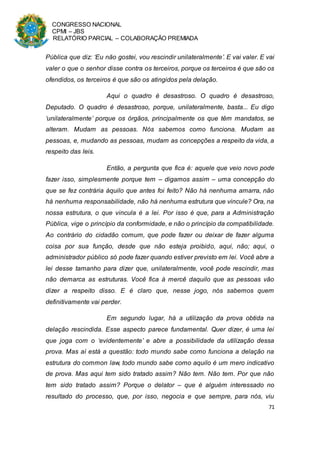 CONGRESSO NACIONAL
CPMI – JBS
RELATÓRIO PARCIAL – COLABORAÇÃO PREMIADA
71
Pública que diz: ‘Eu não gostei, vou rescindir unilateralmente’. E vai valer. E vai
valer o que o senhor disse contra os terceiros, porque os terceiros é que são os
ofendidos, os terceiros é que são os atingidos pela delação.
Aqui o quadro é desastroso. O quadro é desastroso,
Deputado. O quadro é desastroso, porque, unilateralmente, basta... Eu digo
‘unilateralmente’ porque os órgãos, principalmente os que têm mandatos, se
alteram. Mudam as pessoas. Nós sabemos como funciona. Mudam as
pessoas, e, mudando as pessoas, mudam as concepções a respeito da vida, a
respeito das leis.
Então, a pergunta que fica é: aquele que veio novo pode
fazer isso, simplesmente porque tem – digamos assim – uma concepção do
que se fez contrária àquilo que antes foi feito? Não há nenhuma amarra, não
há nenhuma responsabilidade, não há nenhuma estrutura que vincule? Ora, na
nossa estrutura, o que vincula é a lei. Por isso é que, para a Administração
Pública, vige o princípio da conformidade, e não o princípio da compatibilidade.
Ao contrário do cidadão comum, que pode fazer ou deixar de fazer alguma
coisa por sua função, desde que não esteja proibido, aqui, não; aqui, o
administrador público só pode fazer quando estiver previsto em lei. Você abre a
lei desse tamanho para dizer que, unilateralmente, você pode rescindir, mas
não demarca as estruturas. Você fica à mercê daquilo que as pessoas vão
dizer a respeito disso. E é claro que, nesse jogo, nós sabemos quem
definitivamente vai perder.
Em segundo lugar, há a utilização da prova obtida na
delação rescindida. Esse aspecto parece fundamental. Quer dizer, é uma lei
que joga com o ‘evidentemente’ e abre a possibilidade da utilização dessa
prova. Mas aí está a questão: todo mundo sabe como funciona a delação na
estrutura do common law, todo mundo sabe como aquilo é um mero indicativo
de prova. Mas aqui tem sido tratado assim? Não tem. Não tem. Por que não
tem sido tratado assim? Porque o delator – que é alguém interessado no
resultado do processo, que, por isso, negocia e que sempre, para nós, viu
 