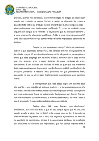 CONGRESSO NACIONAL
CPMI – JBS
RELATÓRIO PARCIAL – COLABORAÇÃO PREMIADA
72
proibida, quando não cerceada, a sua manifestação na direção de poder fazer
aquilo, ao contrário da nossa história, a retirar da chamada de corréu a
possibilidade efetiva de produzir o efeito probante que o processo penal pede –
virou testemunha, mas testemunha qualificada. E, como tal, o delator virou
alguém que, porque diz a verdade – e se presume que diz a verdade sempre –,
é uma testemunha altamente qualificada. Então, é uma coisa descomunal! É
uma coisa descomunal! Veja como o todo o sistema de processo penal está de
joelhos.
Sabem o que aconteceu comigo? Abro um parêntese:
sabem o que aconteceu comigo? Eu não consigo terminar meu programa na
faculdade, porque 15 minutos de cada aula minha são perdidos para explicar o
efeito que essa desgraça tem na minha matéria, a destruir toda a base teórica
que nós levamos anos e anos, dezenas de anos, centenas de anos,
construindo. É um instituto, um instituto só! Não se quer que nós tenhamos
toda essa reação porque temos uma reação de quem está lá metido dentro da
situação, pensando a respeito dela, pensando no que precisamos fazer,
pensando no que se deve fazer, legitimamente, naturalmente, pelo caminho
viável.
É inimaginável que você possa expor um cidadão, seja
ele qual for – um cidadão só, seja ele qual for –, a tamanha insegurança. Eu
não estou nem falando de Deputados e Senadores porque eles só começam lá
em cima a via-crúcis. Isso é de todo mundo. Qualquer um, em Campo Grande,
vai e fala qualquer coisa do senhor, e o senhor está no bico do corvo. Essa é
que é a verdade! É como estamos todos nós nessa matéria.
Podem dizer: ‘Não, eles fizeram, mas desfizeram’.
Desfizeram, mas vão usar tudo o que foi dito porque aquilo que foi dito, não
sendo levado a sério, ‘no contrato’, entre aspas, que se faz, é tomado na
direção de que se justifica por si. Ora, nós negamos aqui séculos de tradição
no caminho da democracia, porque é lá na estrutura kantiana, na metafísica
dos costumes, na estrutura dos imperativos, que nós vamos importar toda a
 