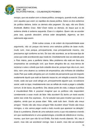 CONGRESSO NACIONAL
CPMI – JBS
RELATÓRIO PARCIAL – COLABORAÇÃO PREMIADA
74
escopo, que era acabar com a classe política, conseguiu, quando muito, acabar
com aqueles que eram os capitães da classe política. Salvo os dois extremos
da política italiana, todos os demais eles pegaram. Ou seja, não era Giulio
Andreotti, Bettino Craxi. Não! Eram todos os demais, do leque que ia da
extrema direita à extrema esquerda. Esse é o objetivo. Quem não se acordar
para isso, quando descobrir, arrisca estar decapitado, digamos, se tem
cabimento algo assim.
Entre outras coisas, é da ordem da impossibilidade esse
argumento, não só porque nós temos uma estrutura política de base muito,
muito ruim, mas porque, principalmente, mas principalmente mesmo, nós
precisamos agir conforme as leis. Se isso não acontece, se se faz esse tipo de
coisa que está acontecendo aqui nesta lei, imediatamente isso se estende para
o País inteiro, para a periferia inteira. Meu problema não está em face dos
empresários da construção civil, que foram atingidos tão só, mas temos de
reclamar a eles o direito que todo cidadão deve ter, porque hoje não é um, nem
dois, nem uma dezena ou centena de empresários; são milhares de cidadãos
neste País que estão atingidos por um modelo de pensamento que diz respeito
exatamente àquilo que está se fazendo nessa lei, em relação a essa lei. Desse
modo, cada vez que você atinge um, principalmente alguém que, na estrutura
social, está no topo, imediatamente isso se reflete de modo a pegar o cidadão
comum, lá de baixo, da periferia. Ora, desse ponto de vista, o ataque à política
é insustentável. Não é possível imaginar que os políticos não respondam
corretamente a esse modo de falar. Não duvidem! Eu tenho um texto escrito
sobre isso onde fica expresso... Eu fui estudar isso para mostrar que esse é o
objetivo, ainda que se possa dizer: ‘Não, está tudo bem. Vocês são meus
amigos’. ‘Vocês não são meus amigos! Não duvidem disso! Vocês são meus
inimigos, e nós vamos pegar vocês e todo mundo que aparecer na delação’.
Esse é o problema. Diante de uma estrutura como a que nós estamos vivendo
em que neoliberalismo é uma epistemologia, o bordão de referência é: morreu,
morreu, que bom que não fui eu! Então, fica todo mundo dizendo: ‘Ah, isso é
assim, mas não vai acontecer comigo. Isso é assim, mas não vai acontecer
 